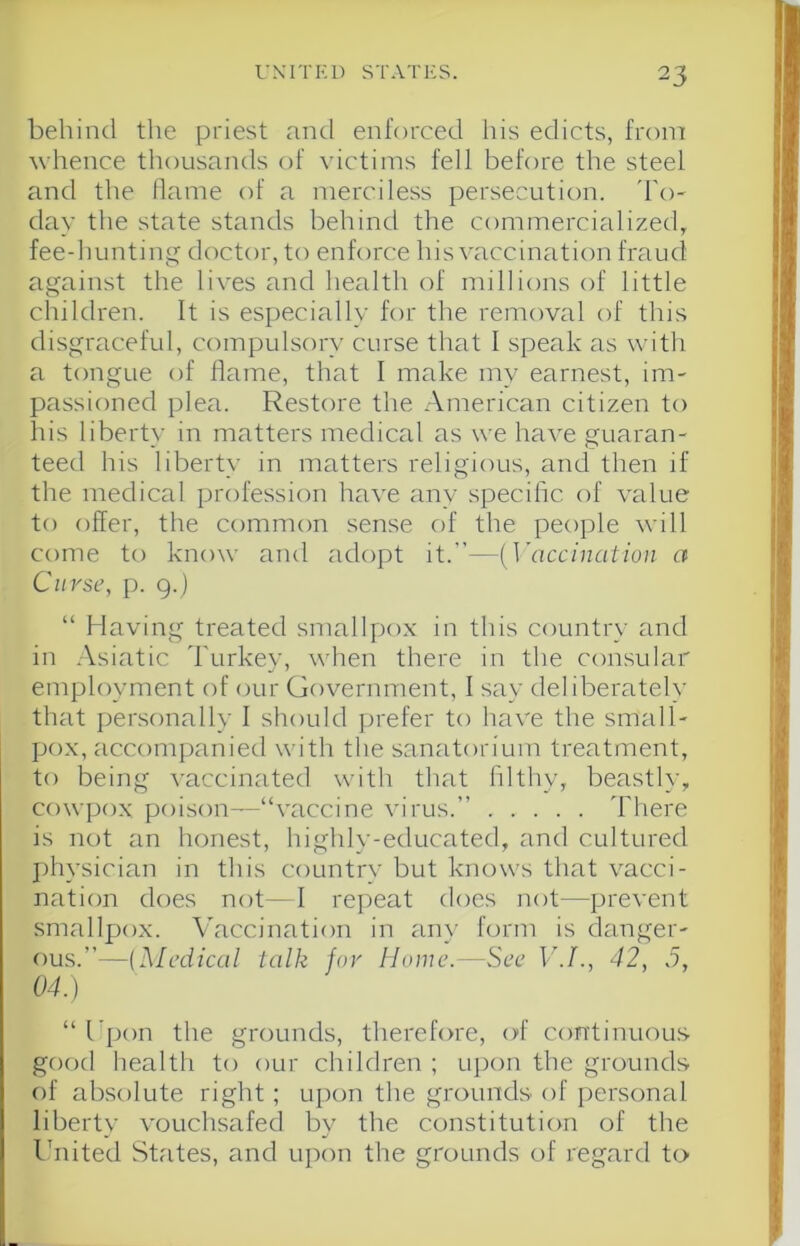 behind the priest and enforced Ids edicts, from whence thousands of victims fell before the steel and the llame of a merciless persecution. 'I'o- day the state stands behind the commercialized, fee-huntin<:^ doctor, to enforce his vaccination fraud against the lives and health of null ions of little children. It is especially for the removal of this disgraceful, compulsory curse that I speak as witli a tongue of ffame, that I make my earnest, im- passioned plea. Restore the .American citizen to his liberty in matters medical as we have guaran- teed his liberty in matters religious, and then if the medical profession have any specific of value to offer, the common sense of the people will come to know and adopt it.”—{\’accinatioii a Curse, p. 9.) “ Having treated smallpo.x in this country and in .Asiatic 'I'urkey, when there in the consular employment of our Government, I say deliberately that personally I should prefer to have the small- po.x, accompanied with the sanatorium treatment, to being vaccinated with that filthy, beastly, cowpox poison—“vaccine virus.” There is not an honest, highly-educated, and cultured physician in this country but knows that vacci- nation does not—I repeat does not—prevent smallpox. Vaccination in any form is danger- ous.”—(^ledical talk for Home.—See V.I., 42, 5, 04.) “ I’pon the grounds, therefore, of continuous good health to our children ; upon the grounds of absolute right; upon the grounds of personal liberty vouchsafed by the constitution of the Ihiited States, and upon the grounds of regard to