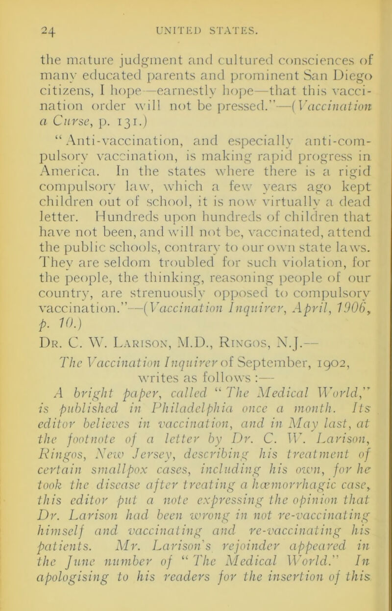 the mature judgment and cultured consciences of mail}’ educated parents and prominent San Diego citizens, I lioi)e—earnestly lioj)e—that this vacci- nation order will not be jjressed.”—{Vaccination a Curse, p. 131.) “.Anti-vaccination, and especially anti-com- pulsory vaccination, is making rapid progress in .America. In the states where there is a rigid compulsory law, which a few years ago kept children out of school, it is now virtually a dead letter. Hundreds u])on hundreds of children that have not been, and will not be, vaccinated, attend the public schools, contrary to our own state laws. They are sekknn troubled for such violation, for the people, the thinking, reasoning people of our countr}-, are strenuously opposed to compulsory vaccination.’’—(Vaccination Inquirer, April, 1906, p. 10.) Dr. C. W. Larison, .M.D., Rin'gos, X.J.— The Vaccination Inquirer of September, 1902, writes as follows :— .4 bright paper, called “ The Medical ITor/d,” is published in POiiladclphia once a month. Its editor believes in vaccination, and in May last, at the footnote of a letter by Dr. C. IT. Larison, Ringos, Xeiv Jersey, describing his treatment of certain smallpox cases, including his otvn, for he took the disease after treating a hcemorrhagic case, this editor put a note expressing the opinion that Dr. Larison had been wrong in not re-vaccinating himself and vaccinating and re-vaccinating his patients. Mr. Larison's rejoinder appeared in the June number of “ The Medical World. In apologising to his readers for the insertion of this
