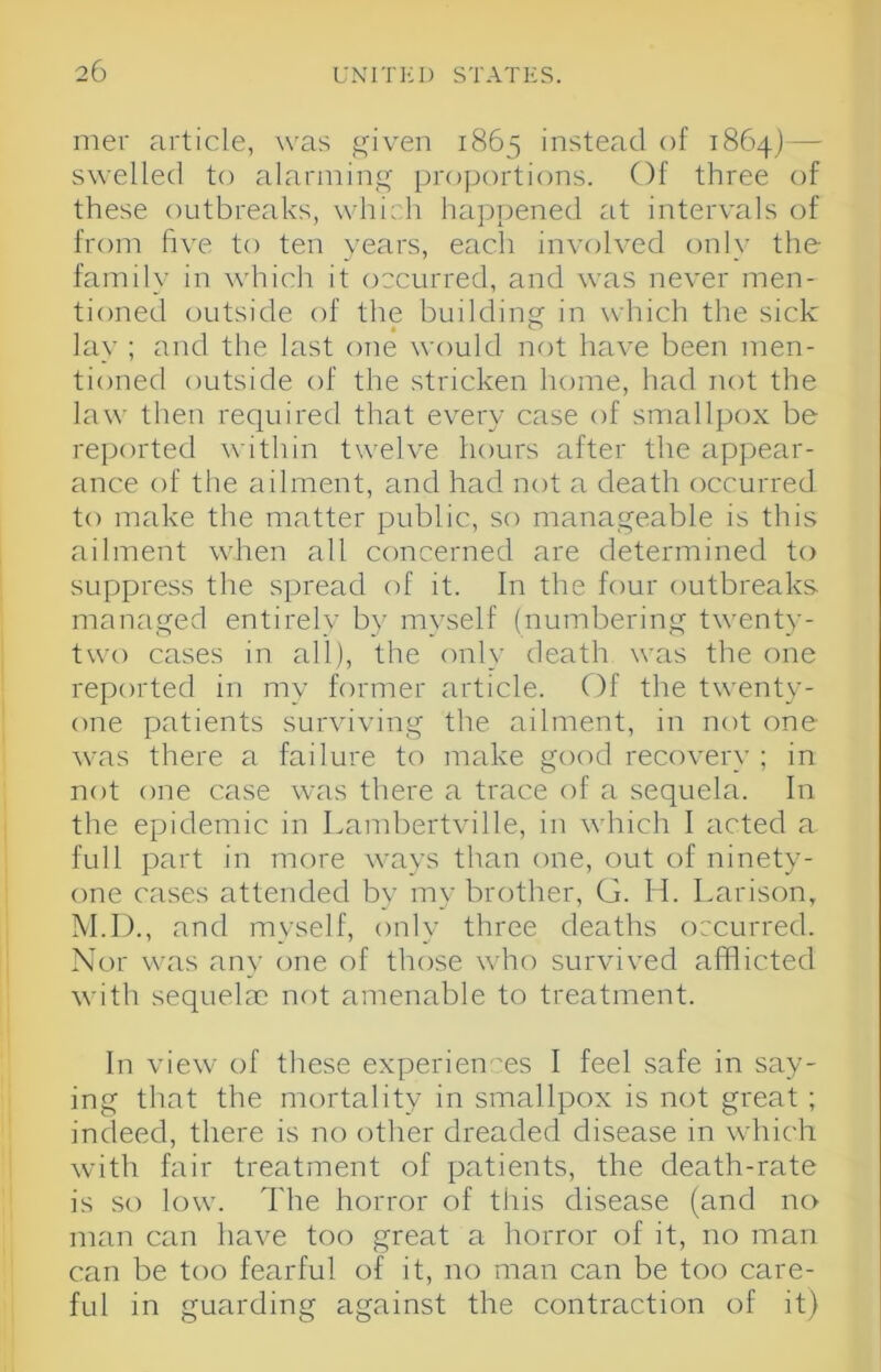 mer article, was given 1863 instead of 1864) — swelled to alarming proportions. Of three of these outbreaks, which happened at intervals of from hve to ten years, each involved onl\' the- family in which it occurred, and was never men- tioned outside of the building in which the sick lay ; and the last one would nf)t have been men- tioned outside of the stricken home, had not the la\N' then required that every case of smallpox be reported within twelve hours after the appear- ance of the ailment, and had not a death occurred to make the matter public, so manageable is this ailment when all concerned are determined to suppress the spread of it. In the four outbreaks mamiged entirely by myself (numbering twent)'- two cases in all), the only death was the one reported in my former article. Of the twenty- one patients surviving the ailment, in not one was there a failure to make good recovery ; in not one case was there a trace of a sequela. In the epidemic in Lambertville, in which I acted a full part in more ways than one, out of ninety- one cases attended by my brother, G. H. Larison, M.D., and myself, only three deaths occurred. Nor was an\- one of those who survived afflicted with sequelae not amenable to treatment. In view of these experiences I feel safe in say- ing that the mortality in smallpox is not great ; indeed, there is no (rther dreaded disease in which with fair treatment of patients, the death-rate is so low. The horror of this disease (and no man can have too great a horror of it, no man can be too fearful of it, no man can be too care- ful in guarding against the contraction of it)