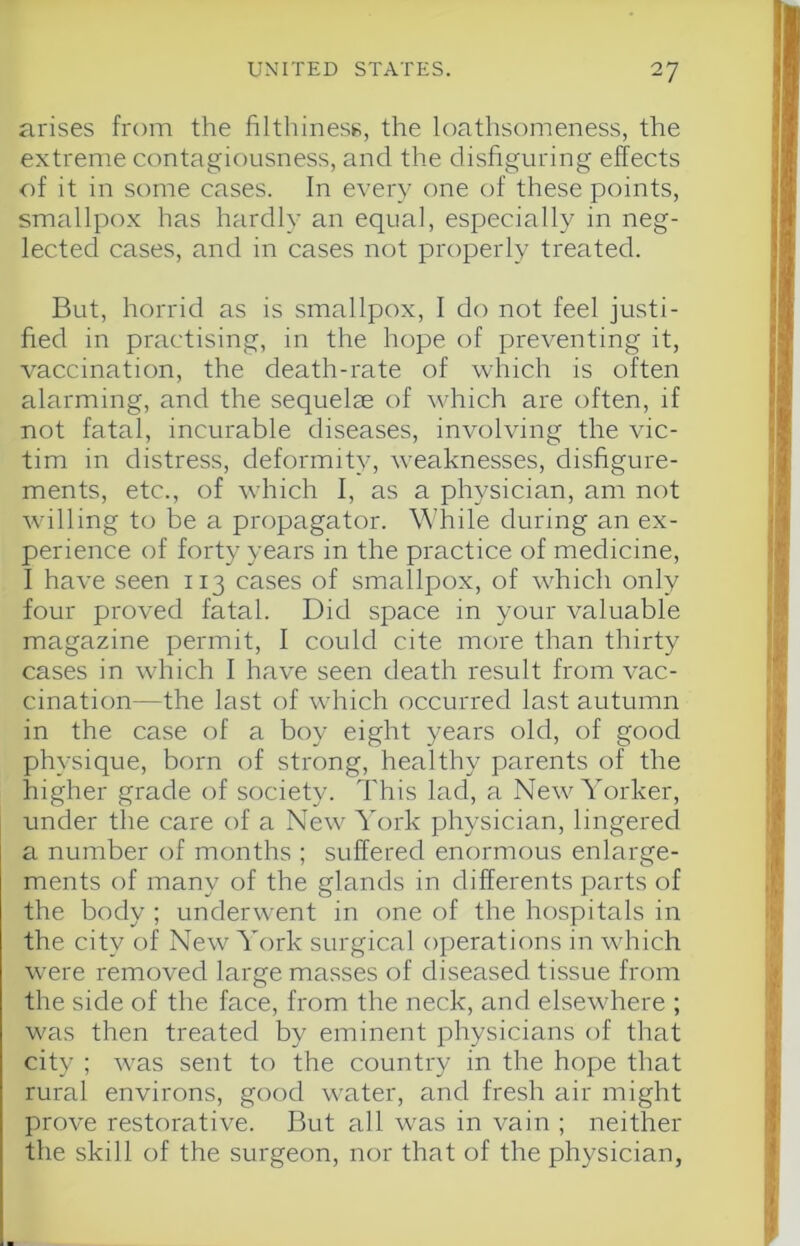 arises from the filthiness, the loathsomeness, the extreme contagiousness, and the disfiguring effects of it in some cases. In every one of these points, smallpox has hardly an equal, especially in neg- lected cases, and in cases not properly treated. But, horrid as is smallpox, I do not feel justi- fied in practising, in the hope of preventing it, vaccination, the death-rate of which is often alarming, and the sequelm of which are often, if not fatal, incurable diseases, involving the vic- tim in distress, deformity, weaknesses, disfigure- ments, etc., of which I, as a physician, am not willing to be a propagator. While during an ex- perience of forty years in the practice of medicine, I have seen 113 cases of smallpox, of which only four proved fatal. Did space in your valuable magazine permit, I could cite more than thirty cases in which 1 have seen death result from vac- cination—the last of which occurred last autumn in the case of a boy eight years old, of good physique, born of strong, healthy parents of the higher grade of society. This lad, a New Yoi'ker, under the care of a New York physician, lingered a number of months ; suffered enormous enlarge- ments of many of the glands in differents parts of the body ; underwent in one of the hospitals in the city of New York surgical operations in which were removed large masses of diseased tissue from the side of the face, from the neck, and elsewhere ; was then treated by eminent physicians of that city ; was sent to the country in the hope that rural environs, good water, and fresh air might prove restorative. But all was in vain ; neither the skill of the surgeon, nor that of the physician,