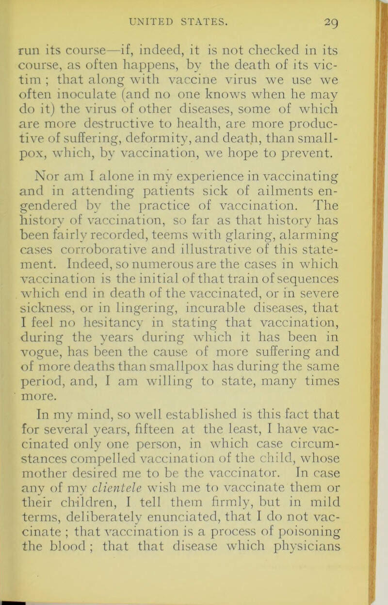 run its course—if, indeed, it is not checked in its course, as often happens, by the death of its vic- tim ; that along with vaccine virus we use we often inoculate (and no one knows when he may do it) the virus of other diseases, some of which are more destructive to health, are more produc- tive of suffering, deformity, and death, than small- pox, which, by vaccination, we hope to prevent. Nor am I alone in my experience in vaccinating and in attending patients sick of ailments en- gendered by the practice of vaccination. The history of vaccination, so far as that history has been fairly recorded, teems with glaring, alarming cases corroborative and illustrative of this state- ment. Indeed, so numerous are the cases in which vaccination is the initial of that train of sequences which end in death of the vaccinated, or in severe sickness, or in lingering, incurable diseases, that I feel no hesitancy in stating that vaccination, during the years during which it has been in vogue, has been the cause of more suffering and of more deaths than smallpox has during the same period, and, I am willing to state, many times more. In my mind, so well established is this fact that for several years, fifteen at the least, I have vac- cinated only one person, in which case circum- stances compelled vaccination of the child, whose mother desired me to be the vaccinator. In case any of my clientele wish me to vaccinate them or their children, I tell them firmly, but in mild terms, deliberately enunciated, that I do not vac- cinate ; that vaccination is a process of poisoning the blood ; that that disease wdiich physicians