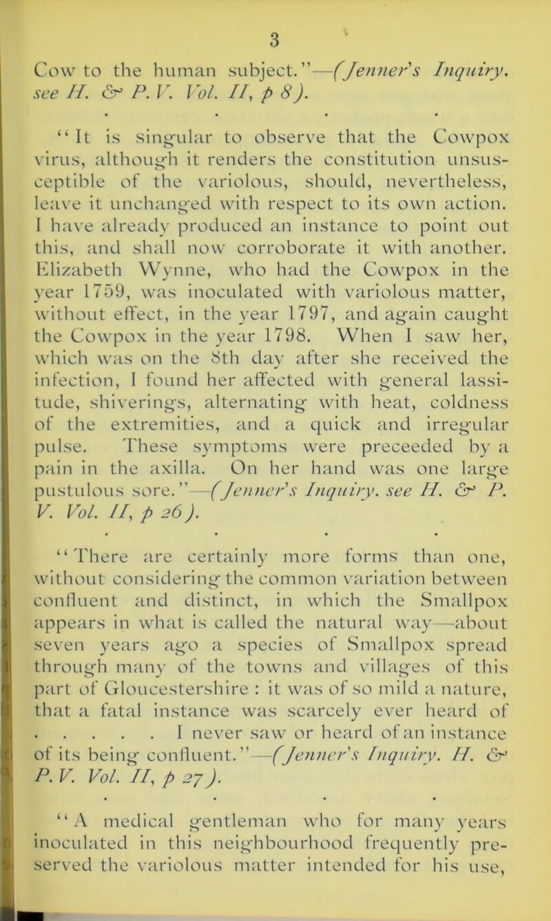 Cow to the human subject.”—(Jenner's Inquiry, see II. & P.V. Vo/. II, p 8). “It is singular to observe that the Cowpox virus, although it renders the constitution unsus- ceptible of the variolous, should, nevertheless, leave it unchanged with respect to its own action. I have already produced an instance to point out this, and shall now corroborate it with another. Elizabeth Wynne, who had the Cowpox in the year 1759, was inoculated with variolous matter, without effect, in the year 1797, and again caught the Cowpox in the year 1798. When I saw her, which was on the 8th day after she received the infection, 1 found her affected with general lassi- tude, shiverings, alternating with heat, coldness of the extremities, and a quick and irregular pulse. These symptoms were preceeded by a pain in the axilla. On her hand was one large pustulous sore.”—(Jenner's Inquiry, see II. & P. V. Vo/. II, p 26). “There are certainly more forms than one, without considering the common variation between confluent and distinct, in which the Smallpox appears in what is called the natural way—about seven years ago a species of Smallpox spread through many of the towns and villages of this part of Gloucestershire : it was of so mild a nature, that a fatal instance was scarcely ever heard of 1 never saw or heard of an instance of its being confluent. ”—(Jenner's inquiry. II. & P. V. Vo/. II, p 27). “A medical gentleman who for many years inoculated in this neighbourhood frequently pre- served the variolous matter intended for his use,