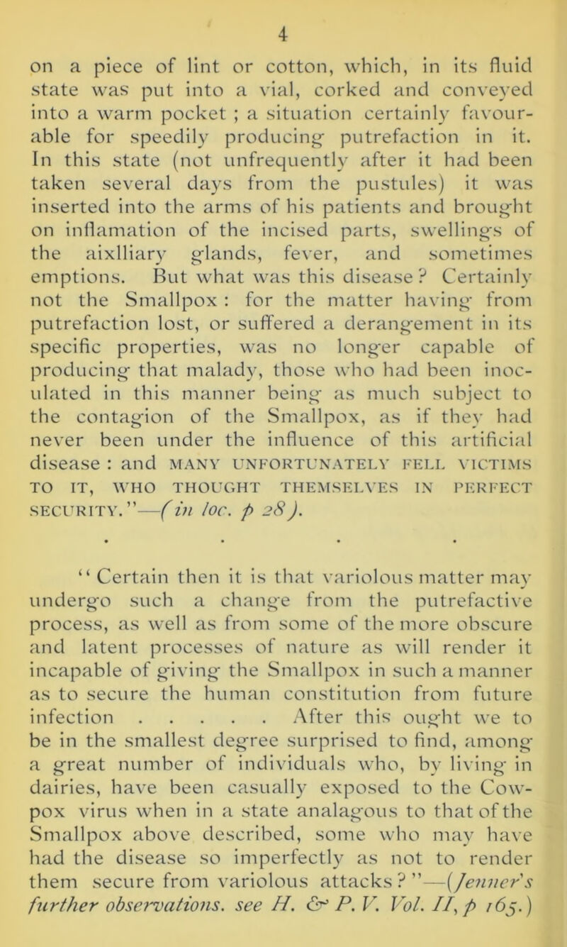 on a piece of lint or cotton, which, in its fluid state was put into a vial, corked and conveyed into a warm pocket ; a situation certainly favour- able for speedily producing- putrefaction in it. In this state (not unfrequently after it had been taken several days from the pustules) it was inserted into the arms of his patients and brought on inflamation of the incised parts, swellings of the aixlliary glands, fever, and sometimes emptions. But what was this disease ? Certainly not the Smallpox : for the matter having from putrefaction lost, or suffered a derangement in its specific properties, was no longer capable of producing that malady, those who had been inoc- ulated in this manner being as much subject to the contagion of the Smallpox, as if they had never been under the influence of this artificial disease : and many unfortunately fell victims TO IT, WHO THOUGHT THEMSELVES IN PERFECT security.”—(in lor. p 28). “ Certain then it is that variolous matter may undergo such a change from the putrefactive process, as well as from some of the more obscure and latent processes of nature as will render it incapable of giving the Smallpox in such a manner as to secure the human constitution from future infection After this ought we to be in the smallest degree surprised to find, among a great number of individuals who, by living in dairies, have been casually exposed to the Cow- pox virus when in a state analagous to that of the Smallpox above described, some who may have had the disease so imperfectly as not to render them secure from variolous attacks ? ”—(Jenncr's further observations, see H. <5r P. V. Vol. //, p r6j.)