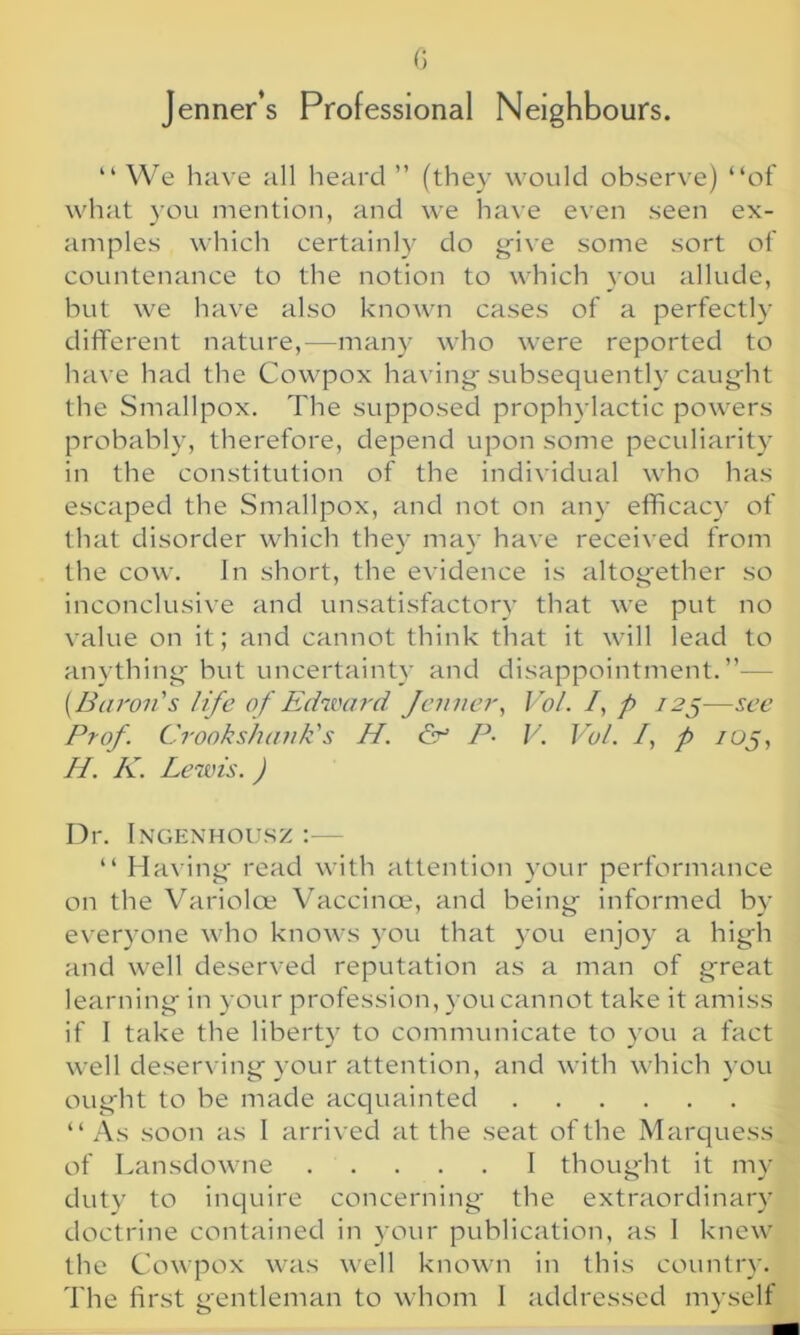 Jenner’s Professional Neighbours. “ We have all heard ” (they would observe) “of what you mention, and we have even seen ex- amples which certainly do give some sort of countenance to the notion to which you allude, but we have also known cases of a perfectly different nature,—many who were reported to have had the Cowpox having subsequently caught the Smallpox. The supposed prophylactic powers probably, therefore, depend upon some peculiarity in the constitution of the individual who has escaped the Smallpox, and not on any efficacy of that disorder which they may have received from the cow. In short, the evidence is altogether so inconclusive and unsatisfactory that we put no value on it; and cannot think that it will lead to anything but uncertainty and disappointment.”— [Baron's life of Edward Jenner, Vol. /, p 125-—see Prof. Crook shank's H. & P- V. Vol. /, p /05, //. K. Lewis. ) Dr. Ingenhousz :— “ Having read with attention your performance on the Variolce Vaccinoe, and being informed by everyone who knows you that you enjoy a high and well deserved reputation as a man of great learning in your profession, you cannot take it amiss if I take the liberty to communicate to you a fact well deserving your attention, and with which you ought to be made acquainted “ As soon as I arrived at the seat of the Marquess of Lansdowne I thought it my duty to inquire concerning the extraordinary doctrine contained in your publication, as I knew the Cowpox was well known in this country. The first gentleman to whom I addressed myself