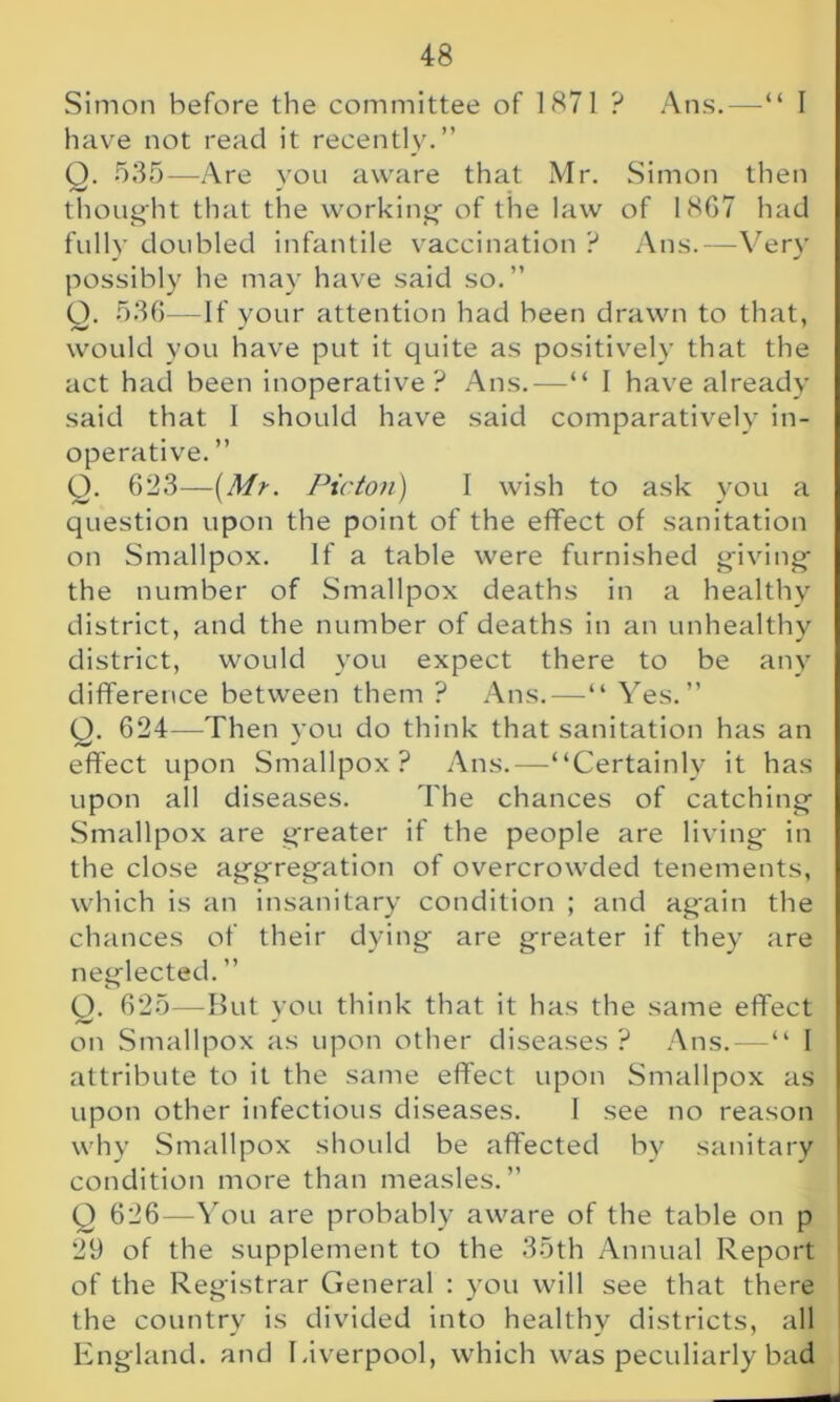 Simon before the committee of 1871 ? Ans.—“ 1 have not read it recently.” Q. 535—Are you aware that Mr. Simon then thought that the working of the law of 18G7 had fully doubled infantile vaccination ? Ans.—Very possibly he may have said so. ” Q. 536—If your attention had been drawn to that, would you have put it quite as positively that the act had been inoperative? Ans.—“ I have already said that I should have said comparatively in- operative. ” O. 623—(Mr. Pic ton) I wish to ask you a question upon the point of the effect of sanitation on Smallpox. If a table were furnished giving the number of Smallpox deaths in a healthy district, and the number of deaths in an unhealthy district, would you expect there to be any difference between them ? Ans.—“ Yes.” Q. 624—Then you do think that sanitation has an effect upon Smallpox? Ans.—“Certainly it has upon all diseases. The chances of catching Smallpox are greater if the people are living in the close aggregation of overcrowded tenements, which is an insanitary condition ; and again the chances of their dying are greater if they are neglected. ” Q. 625—But you think that it has the same effect on Smallpox as upon other diseases? Ans.-—“ I attribute to it the same effect upon Smallpox as upon other infectious diseases. I see no reason why Smallpox should be affected by sanitary condition more than measles.” Q 626—You are probably aware of the table on p 29 of the supplement to the 35th Annual Report of the Registrar General : you will see that there the country is divided into healthy districts, all England, and Liverpool, which was peculiarly bad