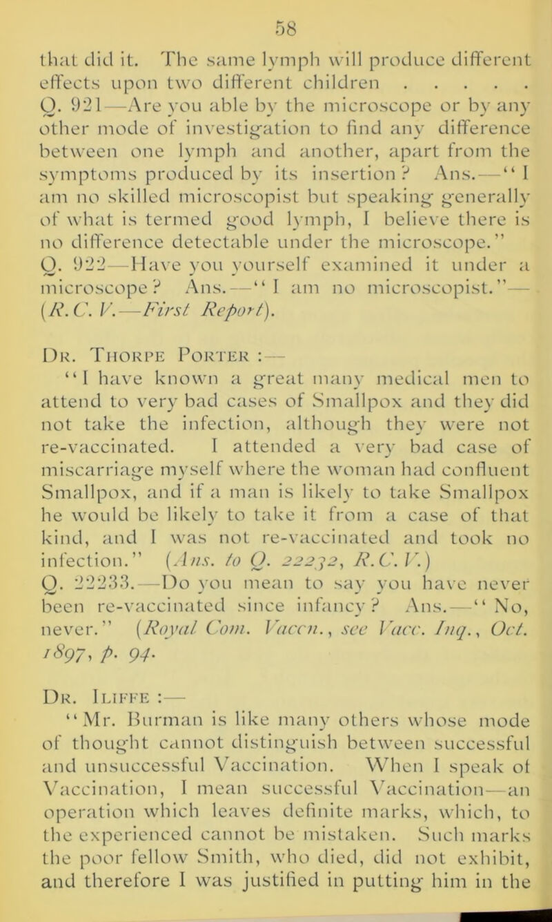 that did it. The same lymph will produce different effects upon two different children Q. 921—Are you able by the microscope or by any other mode of investigation to find any difference between one lymph and another, apart from the symptoms produced by its insertion? Ans. — “ I am no skilled microscopist but speaking generally of what is termed good lymph, I believe there is no difference detectable under the microscope.” O. 922—Have you yourself examined it under a microscope? Ans.—“I am no microscopist.”— (R. C. V.—First Report). Dr. Thorpe Porter : “I have known a great many medical men to attend to very bad cases of Smallpox and they did not take the infection, although they were not re-vaccinated. I attended a very bad case of miscarriage myself where the woman had confluent Smallpox, and if a man is likely to take Smallpox he would be likely to take it from a case of that kind, and I was not re-vaccinated and took no infection.” (Ans. to O. 22232, R.C.V.) Q. 22233.—Do you mean to say you have never been re-vaccinated since infancy? Ans.—“No, never.” (Royal Com. Vaccn., sec Vacc. Inq., Oct. 1897, p. 94. Dr. Iliffe :— “Mr. Burman is like many others whose mode of thought cannot distinguish between successful and unsuccessful Vaccination. When I speak ot Vaccination, I mean successful Vaccination—an operation which leaves definite marks, which, to the experienced cannot be mistaken. Such marks the poor fellow Smith, who died, did not exhibit, and therefore I was justified in putting him in the