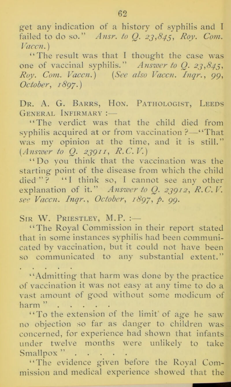 get any indication of a history of syphilis and I failed to do so.” Ansr. to Q. 23,843, Roy. Com. Vaccn.) “The result was that I thought the case was one of vaccinal syphilis.” Answer to O. 23,843, Roy. Com. Vaccn.) (See also Vaccn. Inqr., 99, October, 1893.) Dr. A. G. Barrs, Hon. Pathologist, Leeds General Infirmary :— “The verdict was that the child died from syphilis acquired at or from vaccination ?—-“That was my opinion at the time, and it is still.” (.Answer to Q. 23911, R.C.V.) “Do you think that the vaccination was the starting point of the disease from which the child died”? “I think so, I cannot see any other explanation of it.” Answer to 0. 23912, R.C.V. see Vaccn. Inqr., October, 189-3, P• 99- Sir W. Priestley, M.P. “The Royal Commission in their report stated that in some instances syphilis had been communi- cated by vaccination, but it could not have been so communicated to any substantial extent.” “Admitting that harm was done by the practice of vaccination it was not easy at any time to do a vast amount of good without some modicum of harm ” “To the extension of the limit' of age he saw no objection so far as danger to children was concerned, for experience had shown that infants under twelve months were unlikely to take Smallpox ” “The evidence given before the Royal Com- mission and medical experience showed that the