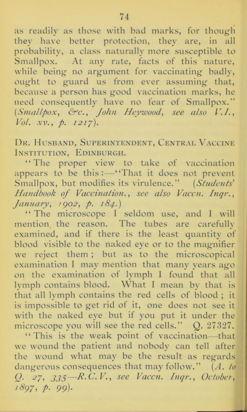 as readily as those with bad marks, for though they have better protection, they are, in all probability, a class naturally more susceptible to Smallpox. At any rate, facts of this nature, while being no argument for vaccinating badly, ought to guard us from ever assuming that, because a person has good vaccination marks, he need consequently have no fear of Smallpox.” {Smallpox, &c., John Heywood, see also V.I., Vol. xv., p. 1217). Dr. Husband, Superintendent, Central Vaccine Institution, Edinburgh. “The proper view to take of vaccination appears to be this:—“That it does not prevent Smallpox, but modifies its virulence.” (Students' Handbook of Vaccination., see also Vaccn. Inqr., January, ;902, p. 184.) “ The microscope I seldom use, and I will mention the reason. The tubes are carefully examined, and if there is the least quantity of blood visible to the naked eye or to the magnifier we reject them ; but as to the microscopical examination I may mention that many years ago on the examination of lymph I found that all lymph contains blood. What I mean by that is that all lymph contains the red cells of blood ; it is impossible to get rid of it, one does not see it with the naked eye but if you put it under the microscope you will see the red cells.” Q. 27327. “This is the weak point of vaccination—that we wound the patient and nobody can tell after the wound what may be the result as regards dangerous consequences that may follow.” {A. to Q. 27, jjs—A’- C. V., see Vaccn. Inqr., October, 1897, p. 99)'