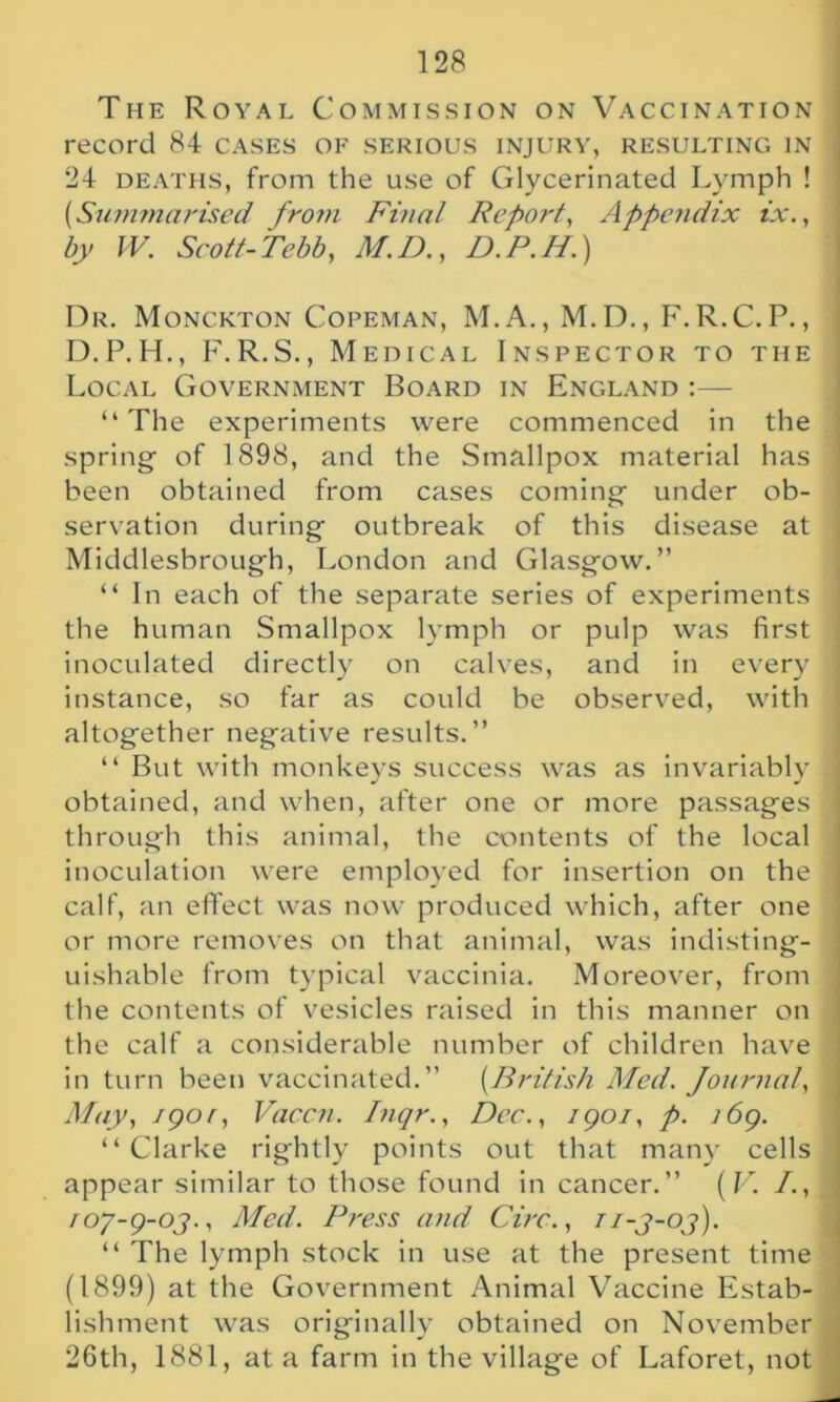 record 84 cases of serious injury, resulting in j 24 deaths, from the use of Glycerinated Lymph ! [Summarised from Final Report\ Appendix ix., by IV. Scott-Tebb, M.D., D.P.H.) Dr. Monckton Copeman, M.A., M.D., F.R.C.P., D.P.H., F.R.S., Medical Inspector to the Local Government Board in England:— “ The experiments were commenced in the spring- of 1898, and the Smallpox material has I been obtained from cases coming under ob- servation during outbreak of this disease at Middlesbrough, London and Glasgow.” “In each of the separate series of experiments the human Smallpox lymph or pulp was first inoculated directly on calves, and in every j instance, so far as could be observed, with altogether negative results.” “ But with monkeys success was as invariably . obtained, and when, after one or more passages 1 through this animal, the contents of the local inoculation were employed for insertion on the calf, an effect was now produced which, after one or more removes on that animal, was indisting- uishable from typical vaccinia. Moreover, from the contents of vesicles raised in this manner on the calf a considerable number of children have ; in turn been vaccinated.” [British Med. Journal, i May, jgor, Vaccti. Inqr., Dec., 1901, p. i6g. “Clarke rightly points out that many cells appear similar to those found in cancer.” ( V. I., roy-g-oj., Med. Press and Circ., ii-j-oj). “ The lymph stock in use at the present time (1899) at the Government Animal Vaccine Estab- lishment was originally obtained on November j 26th, 1881, at a farm in the village of Laforet, not