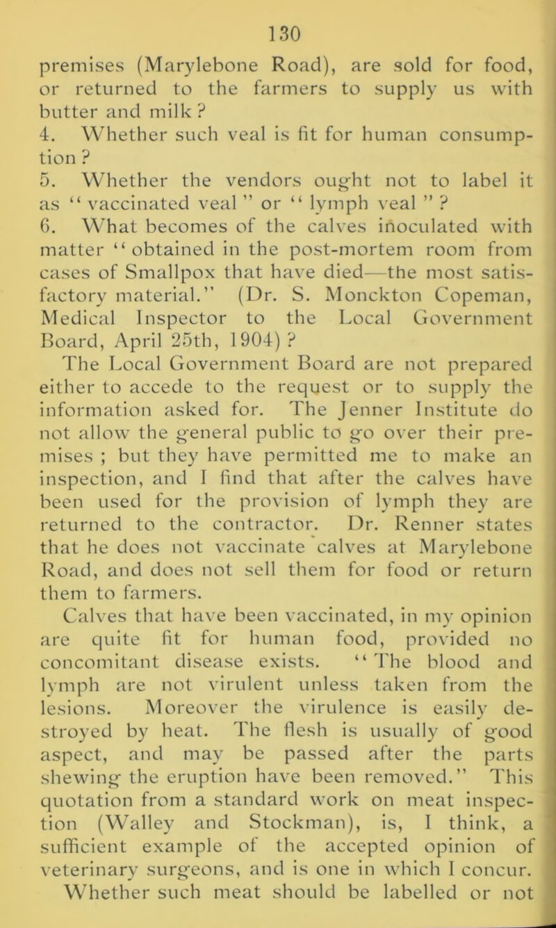 premises (Marylebone Road), are sold for food, or returned to the farmers to supply us with butter and milk ? 4. Whether such veal is fit for human consump- tion ? 5. Whether the vendors ought not to label it as “ vaccinated veal ” or “ lymph veal ” ? 6. What becomes of the calves inoculated with matter “ obtained in the post-mortem room from cases of Smallpox that have died—the most satis- factory material.” (Dr. S. Monckton Copeman, Medical Inspector to the Local Government Board, April 25th, 1904) ? The Local Government Board are not prepared either to accede to the request or to supply the information asked for. The Jenner Institute do not allow the general public to go over their pre- mises ; but they have permitted me to make an inspection, and I find that after the calves have been used for the provision of lymph they are returned to the contractor. Dr. Renner states that he does not vaccinate calves at Marylebone Road, and does not sell them for food or return them to farmers. Calves that have been vaccinated, in my opinion are quite fit for human food, provided no concomitant disease exists. “The blood and lymph are not virulent unless taken from the lesions. Moreover the virulence is easily de- stroyed by heat. The flesh is usually of good aspect, and may be passed after the parts shewing the eruption have been removed.” This quotation from a standard work on meat inspec- tion (Walley and Stockman), is, I think, a sufficient example of the accepted opinion of veterinary surgeons, and is one in which I concur. Whether such meat should be labelled or not