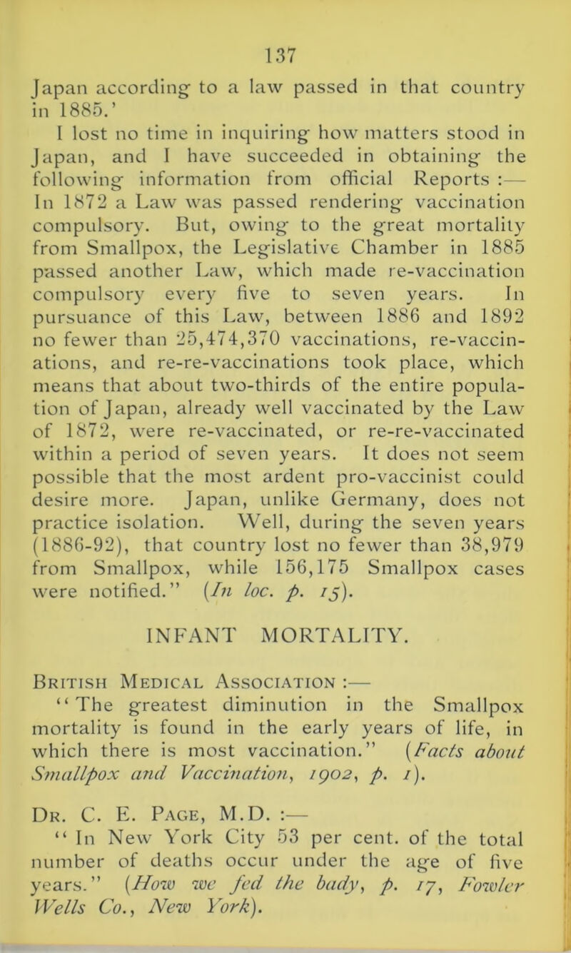 Japan according- to a law passed in that country in 1885.’ I lost no time in inquiring- how matters stood in Japan, and I have succeeded in obtaining- the following- information from official Reports :— In 1872 a Law was passed rendering- vaccination compulsory. But, owing- to the great mortality from Smallpox, the Legislative Chamber in 1885 passed another Law, which made re-vaccination compulsory every five to seven years. In pursuance of this Law, between 1886 and 1892 no fewer than 25,474,370 vaccinations, re-vaccin- ations, and re-re-vaccinations took place, which means that about two-thirds of the entire popula- tion of Japan, already well vaccinated by the Law of 1872, were re-vaccinated, or re-re-vaccinated within a period of seven years. It does not seem possible that the most ardent pro-vaccinist could desire more. Japan, unlike Germany, does not practice isolation. Well, during- the seven years (1886-92), that country lost no fewer than 38,979 from Smallpox, while 156,175 Smallpox cases were notified.” (In loc. p. if). INFANT MORTALITY. British Medical Association :— “The greatest diminution in the Smallpox mortality is found in the early years of life, in which there is most vaccination.” (Facts about Smallpox and Vaccination, 1902, p. /). Dr. C. E. Page, M.D. :— “ In New York City 53 per cent, of the total number of deaths occur under the ag-e of five years.” (Now we fed the bady, p. ij, Fowler Wells Co., New York).