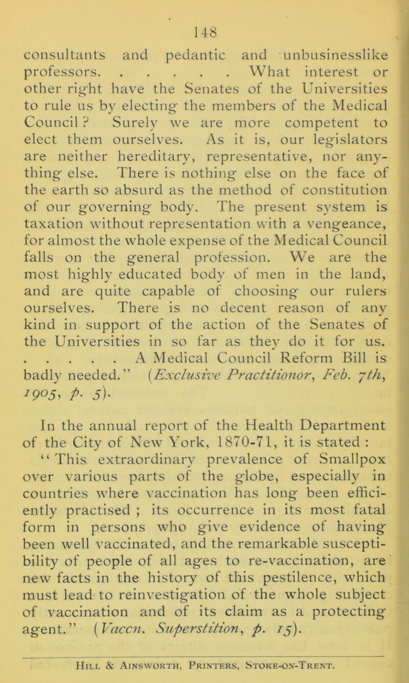 consultants and pedantic and unbusinesslike professors What interest or other right have the Senates of the Universities to rule us by electing the members of the Medical Council ? Surely we are more competent to elect them ourselves. As it is, our legislators are neither hereditary, representative, nor any- thing else. There is nothing else on the face of the earth so absurd as the method of constitution of our governing body. The present system is taxation without representation with a vengeance, for almost the whole expense of the Medical Council falls on the general profession. We are the most highly educated body of men in the land, and are quite capable of choosing our rulers ourselves. There is no decent reason of any kind in support of the action of the Senates of the Universities in so far as they do it for us. A Medical Council Reform Bill is badly needed. ” (Exclusive Practilionor, Feb. 7th, J9°5, P- 51- In the annual report of the Health Department of the City of New York, 1870-71, it is stated : “This extraordinary prevalence of Smallpox over various parts of the globe, especially in countries where vaccination has long been effici- ently practised ; its occurrence in its most fatal form in persons who give evidence of having been well vaccinated, and the remarkable suscepti- bility of people of all ages to re-vaccination, are new facts in the history of this pestilence, which must lead to reinvestigation of the whole subject of vaccination and of its claim as a protecting agent.” (Vaccn. Superstition, p. 75). Hill & Ainsworth, Printers, Stoke-on-Trent.