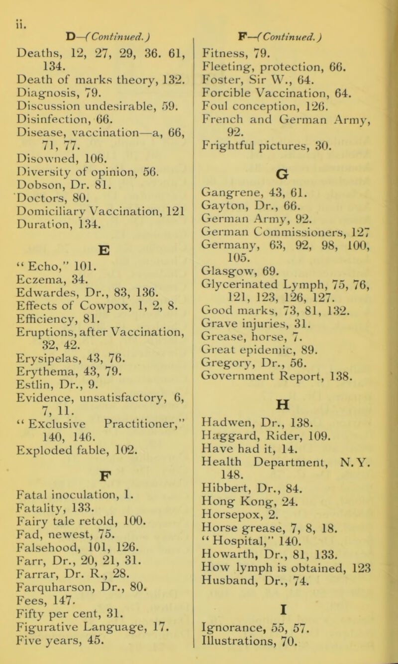 D—( Continued.) Deaths, 12, 27, 29, 36. 61, 134. Death of marks theory, 132. Diagnosis, 79. Discussion undesirable, 59. Disinfection, 66. Disease, vaccination—a, 66, 71, 77. Disowned, 106. Diversity of opinion, 56. Dobson, Dr. 81. Doctors, 80. Domiciliary Vaccination, 121 Duration, 134. E “ Echo,” 101. Eczema, 34. Edwardes, Dr., 83, 136. Effects of Covvpox, 1, 2, 8. Efficiency, 81. Eruptions, after Vaccination, 32, 42. Erysipelas, 43, 76. Erythema, 43, 79. Estlin, Dr., 9. Evidence, unsatisfactory, 6, 7, 11. “ Exclusive Practitioner,” 140, 146. Exploded fable, 102. F Fatal inoculation, 1. Fatality, 133. Fairy tale retold, 100. Fad, newest, 75. Falsehood, 101, 126. Farr, Dr., 20, 21, 31. Farrar, Dr. R., 28. Farquharson, Dr., 80. Fees, 147. Fifty per cent, 31. Figurative Language, 17. Five years, 45. P —( Contin ued.) Fitness, 79. Fleeting, protection, 66. Foster, Sir W., 04. Forcible Vaccination, 64. Foul conception, 126. French and German Army, 92. Frightful pictures, 30. G Gangrene, 43, 61. Gayton, Dr., 66. German Army, 92. German Commissioners, 127 Germany, 63, 92, 98, 100, 105. Glasgow, 69. Glycerinated Lymph, 75, 76, 121, 123, 126, 127. Good marks, 73, 81, 132. Grave injuries, 31. Grease, horse, 7. Great epidemic, 89. Gregory, Dr., 56. Government Report, 138. H Hadwen, Dr., 138. Haggard, Rider, 109. Have had it, 14. Health Department, N. Y. 148. Hibbert, Dr., 84. Hong Kong, 24. Horsepox, 2. Horse grease, 7, 8, 18. “ Hospital,” 140. Howarth, Dr., 81, 133. How lymph is obtained, 123 Husband, Dr., 74. I Ignorance, 55, 57. Illustrations, 70.