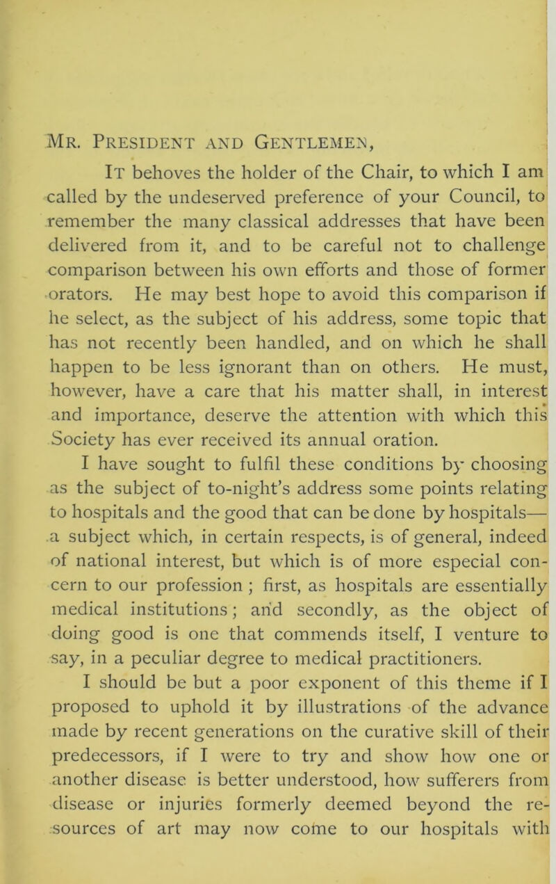 Mr. President and Gentlemen, It behoves the holder of the Chair, to which I am called by the undeserved preference of your Council, to remember the many classical addresses that have been delivered from it, and to be careful not to challenge comparison between his own efforts and those of former orators. He may best hope to avoid this comparison if he select, as the subject of his address, some topic that has not recently been handled, and on which he shall happen to be less ignorant than on others. He must, however, have a care that his matter shall, in interest and importance, deserve the attention with which this Society has ever received its annual oration. I have sought to fulfil these conditions by choosing as the subject of to-night’s address some points relating to hospitals and the good that can be done by hospitals— a subject which, in certain respects, is of general, indeed of national interest, but which is of more especial con- cern to our profession ; first, as hospitals are essentially medical institutions; arid secondly, as the object of doing good is one that commends itself, I venture to say, in a peculiar degree to medical practitioners. I should be but a poor exponent of this theme if I proposed to uphold it by illustrations of the advance made by recent generations on the curative skill of their predecessors, if I were to try and show how one or another disease is better understood, how sufferers from disease or injuries formerly deemed beyond the re- sources of art may now come to our hospitals with