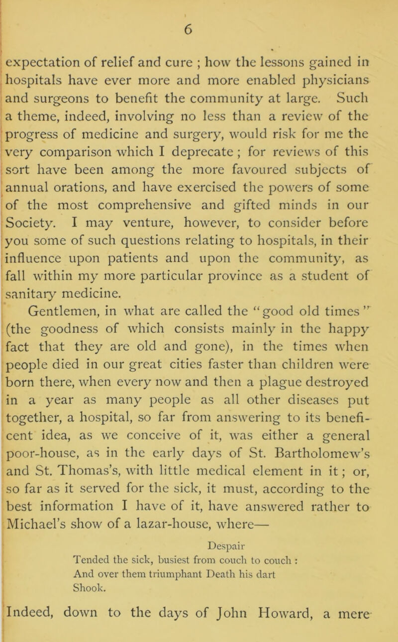 expectation of relief and cure ; how the lessons gained in hospitals have ever more and more enabled physicians and surgeons to benefit the community at large. Such a theme, indeed, involving no less than a review of the progress of medicine and surgery, would risk for me the very comparison which I deprecate ; for reviews of this sort have been among the more favoured subjects of annual orations, and have exercised the powers of some of the most comprehensive and gifted minds in our Society. I may venture, however, to consider before you some of such questions relating to hospitals, in their influence upon patients and upon the community, as fall within my more particular province as a student of sanitary medicine. Gentlemen, in what are called the good old times ,r (the goodness of which consists mainly in the happy fact that they are old and gone), in the times when people died in our great cities faster than children were born there, when every now and then a plague destroyed in a year as many people as all other diseases put together, a hospital, so far from answering to its benefi- cent idea, as we conceive of it, was either a general poor-house, as in the early days of St. Bartholomew’s and St. Thomas’s, with little medical element in it; or, so far as it served for the sick, it must, according to the best information I have of it, have answered rather to Michael’s show of a lazar-house, where— Despair Tended the sick, busiest from couch to couch : And over them triumphant Death his dart Shook. Indeed, down to the days of John Howard, a mere