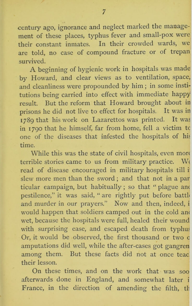 century ago, ignorance and neglect marked the manage- ment of these places, typhus fever and small-pox were their constant inmates. In their crowded wards, we are told, no case of compound fracture or of trepan survived. A beginning of hygienic work in hospitals was made by Howard, and clear views as to ventilation, space, and cleanliness were propounded by him; in some insti- tutions being carried into effect with immediate happy result. But the reform that Howard brought about in prisons he did not live to effect for hospitals. It was in 1789 that his work on Lazarettos was printed. It was in 1790 that he himself, far from home, fell a victim tc one of the diseases that infested the hospitals of his time. While this was the state of civil hospitals, even more terrible stories came to us from military practice. We read of disease encouraged in military hospitals till i slew more men than the sword ; and that not in a par ticular campaign, but habitually; so that “ plague anc pestilence,” it was said, “ are rightly put before battfi and murder in our prayers.” Now and then, indeed, i would happen that soldiers camped out in the cold an< wet, because the hospitals were full, healed their wound with surprising ease, and escaped death from typhus Or, it would be observed, the first thousand or two c amputations did well, while the after-cases got gangren among them. But these facts did not at once teac their lesson. On these times, and on the work that was soo afterwards done in England, and somewhat later i France, in the direction of amending the filth, tf