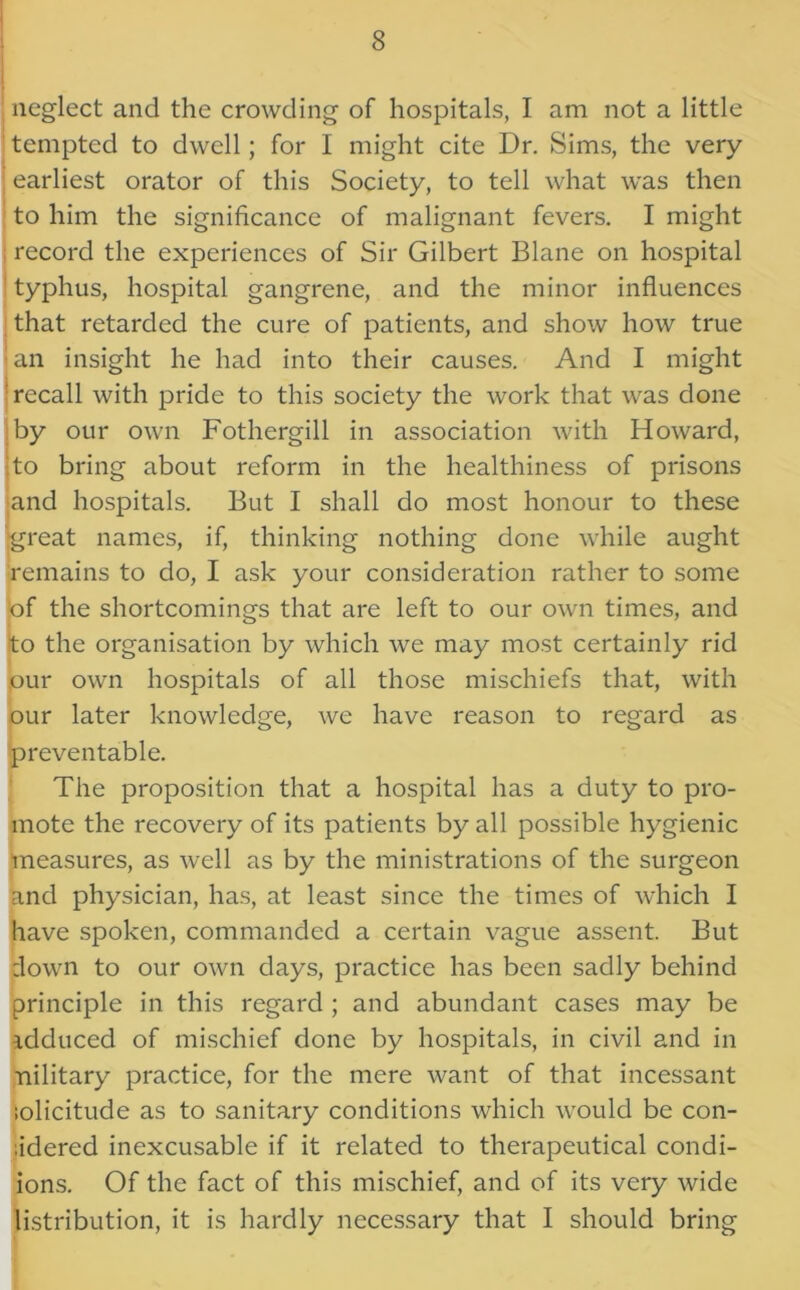 neglect and the crowding of hospitals, I am not a little tempted to dwell; for I might cite Dr. Sims, the very- earliest orator of this Society, to tell what was then to him the significance of malignant fevers. I might record the experiences of Sir Gilbert Blane on hospital typhus, hospital gangrene, and the minor influences that retarded the cure of patients, and show how true an insight he had into their causes. And I might recall with pride to this society the work that was done by our own Fothergill in association with Howard, to bring about reform in the healthiness of prisons and hospitals. But I shall do most honour to these great names, if, thinking nothing done while aught remains to do, I ask your consideration rather to some of the shortcomings that are left to our own times, and to the organisation by which we may most certainly rid our own hospitals of all those mischiefs that, with our later knowledge, we have reason to regard as preventable. The proposition that a hospital has a duty to pro- mote the recovery of its patients by all possible hygienic measures, as well as by the ministrations of the surgeon and physician, has, at least since the times of which I have spoken, commanded a certain vague assent. But down to our own days, practice has been sadly behind principle in this regard ; and abundant cases may be idduced of mischief done by hospitals, in civil and in nilitary practice, for the mere want of that incessant ;olicitude as to sanitary conditions which would be con- .idered inexcusable if it related to therapeutical condi- ions. Of the fact of this mischief, and of its very wide listribution, it is hardly necessary that I should bring