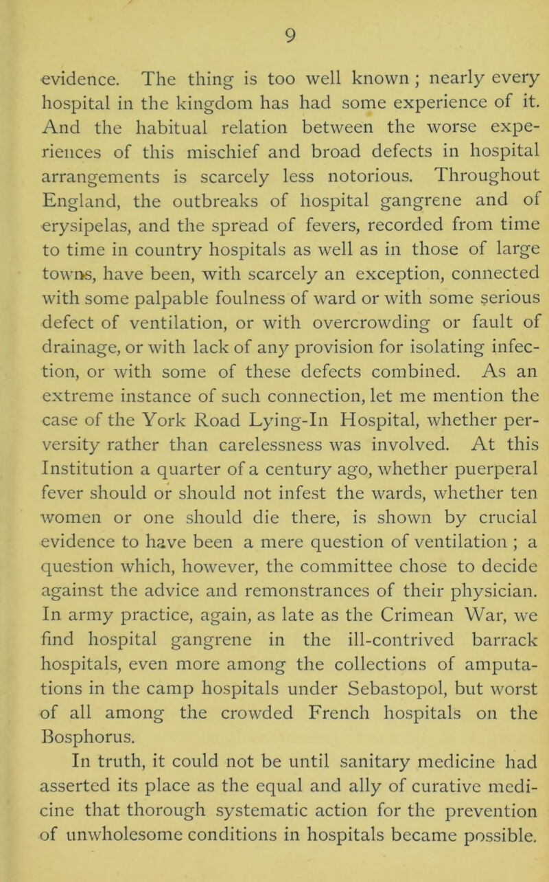 evidence. The thing is too well known ; nearly every hospital in the kingdom has had some experience of it. And the habitual relation between the worse expe- riences of this mischief and broad defects in hospital arrangements is scarcely less notorious. Throughout England, the outbreaks of hospital gangrene and of erysipelas, and the spread of fevers, recorded from time to time in country hospitals as well as in those of large towns, have been, with scarcely an exception, connected with some palpable foulness of ward or with some serious defect of ventilation, or with overcrowding or fault of drainage, or with lack of any provision for isolating infec- tion, or with some of these defects combined. As an extreme instance of such connection, let me mention the case of the York Road Lying-In Hospital, whether per- versity rather than carelessness was involved. At this Institution a quarter of a century ago, whether puerperal fever should or should not infest the wards, whether ten women or one should die there, is shown by crucial evidence to have been a mere question of ventilation ; a question which, however, the committee chose to decide against the advice and remonstrances of their physician. In army practice, again, as late as the Crimean War, we find hospital gangrene in the ill-contrived barrack hospitals, even more among the collections of amputa- tions in the camp hospitals under Sebastopol, but worst of all among the crowded French hospitals on the Bosphorus. In truth, it could not be until sanitary medicine had asserted its place as the equal and ally of curative medi- cine that thorough systematic action for the prevention of unwholesome conditions in hospitals became possible.