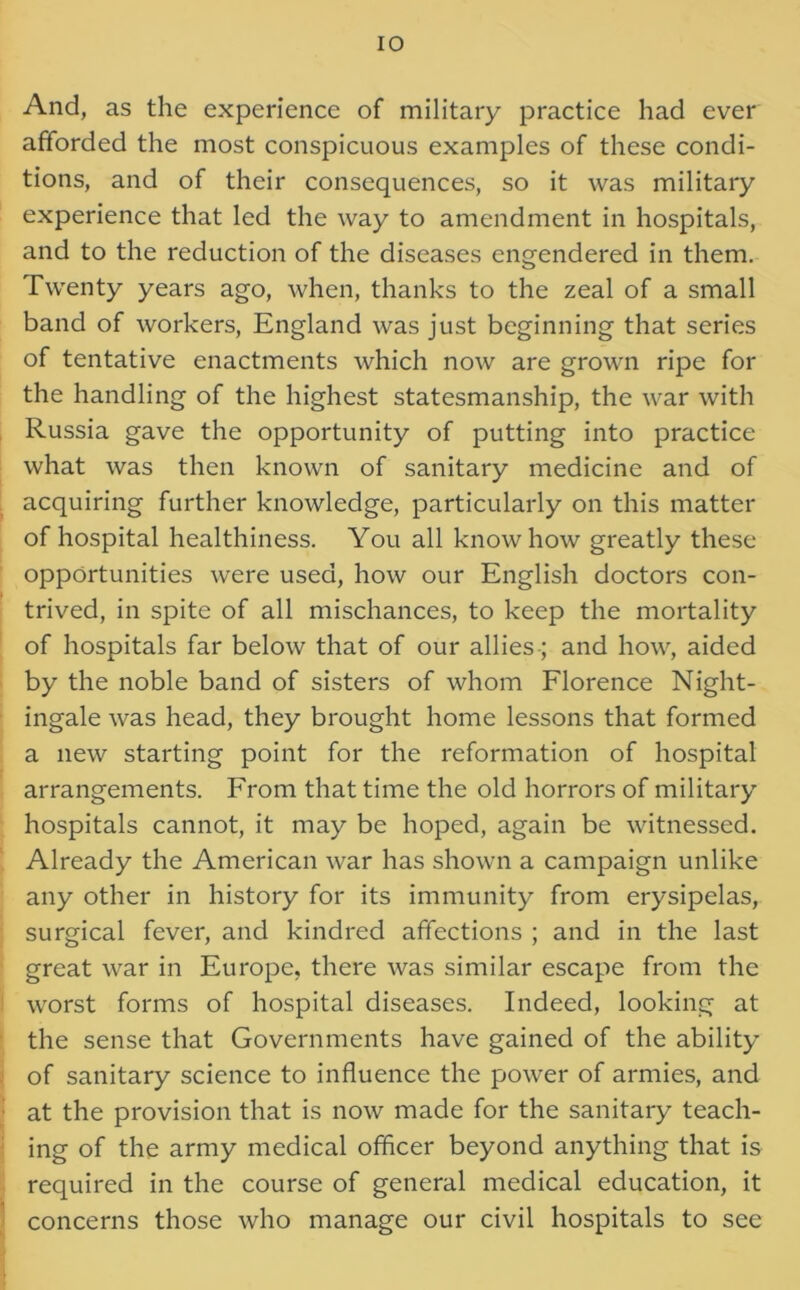 And, as the experience of military practice had ever afforded the most conspicuous examples of these condi- tions, and of their consequences, so it was military experience that led the way to amendment in hospitals, and to the reduction of the diseases engendered in them. Twenty years ago, when, thanks to the zeal of a small band of workers, England was just beginning that series of tentative enactments which now are grown ripe for the handling of the highest statesmanship, the war with Russia gave the opportunity of putting into practice what was then known of sanitary medicine and of acquiring further knowledge, particularly on this matter of hospital healthiness. You all knowhow greatly these opportunities were used, how our English doctors con- trived, in spite of all mischances, to keep the mortality of hospitals far below that of our allies; and how, aided by the noble band of sisters of whom Florence Night- ingale was head, they brought home lessons that formed a new starting point for the reformation of hospital arrangements. From that time the old horrors of military hospitals cannot, it may be hoped, again be witnessed. Already the American war has shown a campaign unlike any other in history for its immunity from erysipelas, surgical fever, and kindred affections ; and in the last great war in Europe, there was similar escape from the worst forms of hospital diseases. Indeed, looking at the sense that Governments have gained of the ability of sanitary science to influence the power of armies, and at the provision that is now made for the sanitary teach- ing of the army medical officer beyond anything that is required in the course of general medical education, it concerns those who manage our civil hospitals to see