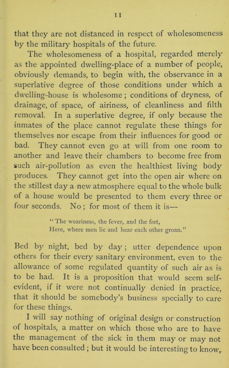 that they are not distanced in respect of wholesomeness by the military hospitals of the future. The wholesomeness of a hospital, regarded merely as the appointed dwelling-place of a number of people, obviously demands, to begin with, the observance in a superlative degree of those conditions under which a dwelling-house is wholesome; conditions of dryness, of drainage, of space, of airiness, of cleanliness and filth removal. In a superlative degree, if only because the inmates of the place cannot regulate these things for themselves nor escape from their influences for good or bad. They cannot even go at will from one room to another and leave their chambers to become free from such air-pollution as even the healthiest living body produces. They cannot get into the open air where on the stillest day a new atmosphere equal to the whole bulk of a house would be presented to them every three or four seconds. No ; for most of them it is— “ The weariness, the fever, and the fret, Here, where men lie and hear each other groan.” Bed by night, bed by day ; utter dependence upon others for their every sanitary environment, even to the allowance of some regulated quantity of such air as is to be had. It is a proposition that would seem self- evident, if it were not continually denied in practice, that it should be somebody’s business specially to care for these things. I will say nothing of original design or construction of hospitals, a matter on which those who are to have the management of the sick in them may or may not have been consulted ; but it would be interesting to know,.