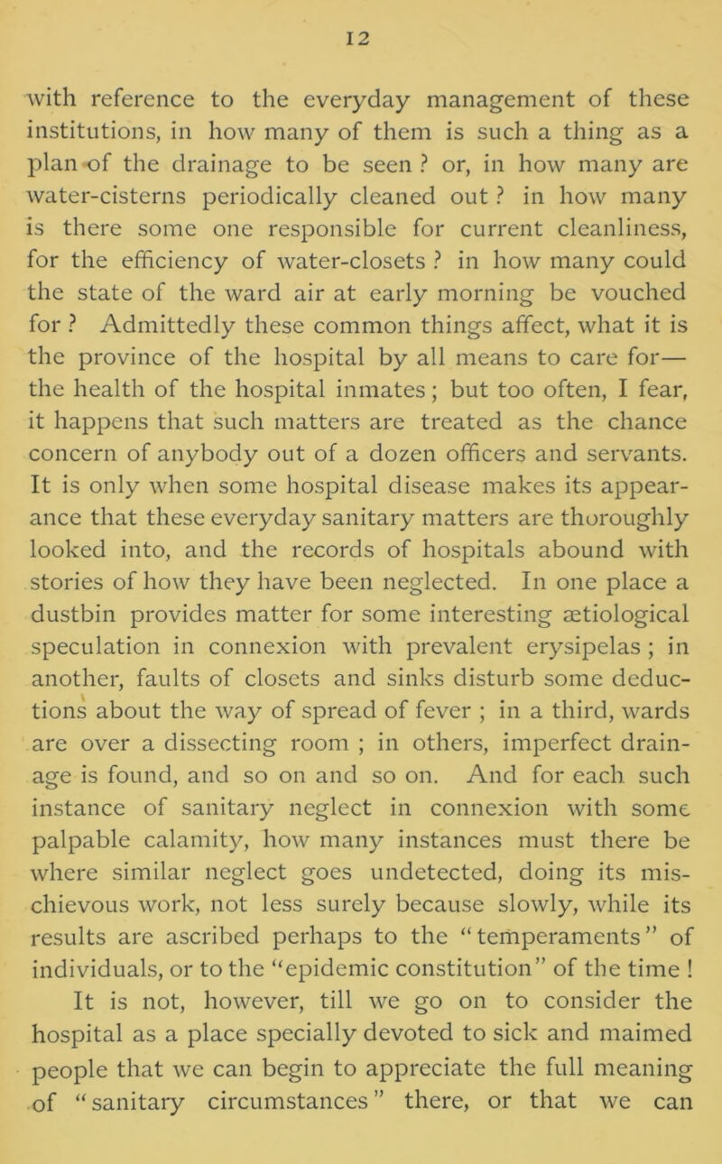 with reference to the everyday management of these institutions, in how many of them is such a thing as a plan of the drainage to be seen ? or, in how many are water-cisterns periodically cleaned out ? in how many is there some one responsible for current cleanliness, for the efficiency of water-closets ? in how many could the state of the ward air at early morning be vouched for ? Admittedly these common things affect, what it is the province of the hospital by all means to care for— the health of the hospital inmates; but too often, I fear, it happens that such matters are treated as the chance concern of anybody out of a dozen officers and servants. It is only when some hospital disease makes its appear- ance that these everyday sanitary matters are thoroughly looked into, and the records of hospitals abound with stories of how they have been neglected. In one place a dustbin provides matter for some interesting aetiological speculation in connexion with prevalent erysipelas ; in another, faults of closets and sinks disturb some deduc- tions about the way of spread of fever ; in a third, wards are over a dissecting room ; in others, imperfect drain- age is found, and so on and so on. And for each such instance of sanitary neglect in connexion with some palpable calamity, how many instances must there be where similar neglect goes undetected, doing its mis- chievous work, not less surely because slowly, while its results are ascribed perhaps to the “temperaments” of individuals, or to the “epidemic constitution” of the time ! It is not, however, till we go on to consider the hospital as a place specially devoted to sick and maimed people that we can begin to appreciate the full meaning of “ sanitary circumstances ” there, or that we can