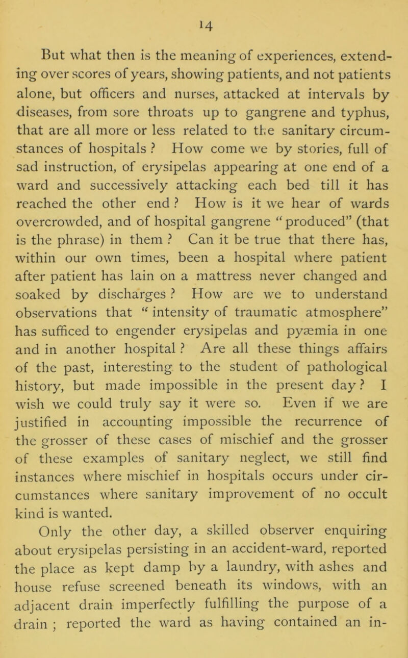 But what then is the meaning of experiences, extend- ing over scores of years, showing patients, and not patients alone, but officers and nurses, attacked at intervals by diseases, from sore throats up to gangrene and typhus, that are all more or less related to the sanitary circum- stances of hospitals ? How come we by stories, full of sad instruction, of erysipelas appearing at one end of a ward and successively attacking each bed till it has reached the other end ? How is it we hear of wards overcrowded, and of hospital gangrene “produced” (that is the phrase) in them ? Can it be true that there has, within our own times, been a hospital where patient after patient has lain on a mattress never changed and soaked by discharges ? How are we to understand observations that “ intensity of traumatic atmosphere” has sufficed to engender erysipelas and pyaemia in one and in another hospital ? Are all these things affairs of the past, interesting to the student of pathological history, but made impossible in the present day ? I wish we could truly say it were so. Even if we are justified in accounting impossible the recurrence of the grosser of these cases of mischief and the grosser of these examples of sanitary neglect, we still find instances where mischief in hospitals occurs under cir- cumstances where sanitary improvement of no occult kind is wanted. Only the other day, a skilled observer enquiring about erysipelas persisting in an accident-ward, reported the place as kept damp by a laundry, with ashes and house refuse screened beneath its windows, with an adjacent drain imperfectly fulfilling the purpose of a drain ; reported the ward as having contained an in-
