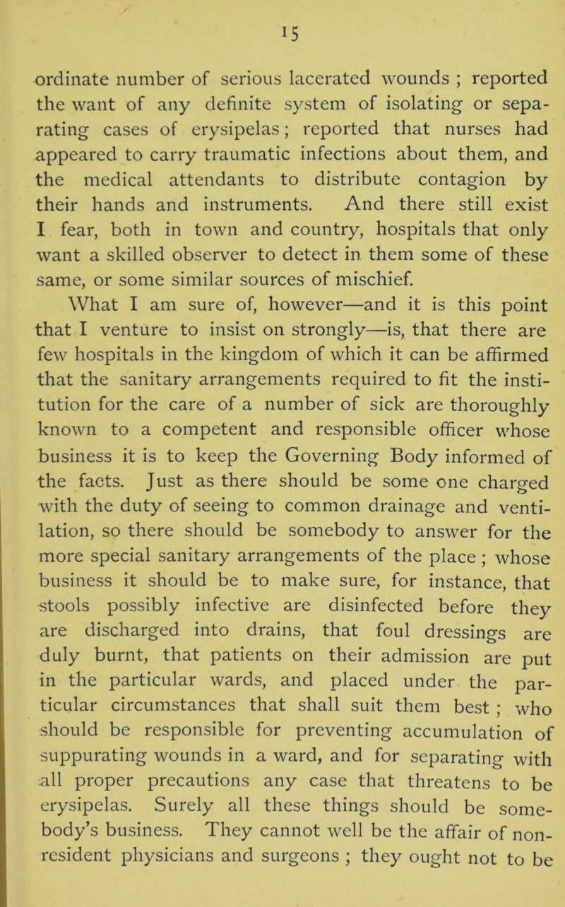 ordinate number of serious lacerated wounds ; reported the want of any definite system of isolating or sepa- rating cases of erysipelas; reported that nurses had appeared to carry traumatic infections about them, and the medical attendants to distribute contagion by their hands and instruments. And there still exist I fear, both in town and country, hospitals that only want a skilled observer to detect in them some of these same, or some similar sources of mischief. What I am sure of, however—and it is this point that I venture to insist on strongly—is, that there are few hospitals in the kingdom of which it can be affirmed that the sanitary arrangements required to fit the insti- tution for the care of a number of sick are thoroughly known to a competent and responsible officer whose business it is to keep the Governing Body informed of the facts. Just as there should be some one charged with the duty of seeing to common drainage and venti- lation, so there should be somebody to answer for the more special sanitary arrangements of the place; whose business it should be to make sure, for instance, that stools possibly infective are disinfected before they are discharged into drains, that foul dressings are duly burnt, that patients on their admission are put in the particular wards, and placed under the par- ticular circumstances that shall suit them best ; who should be responsible for preventing accumulation of suppurating wounds in a ward, and for separating with all proper precautions any case that threatens to be erysipelas. Surely all these things should be some- body’s business. They cannot well be the affair of non- resident physicians and surgeons ; they ought not to be