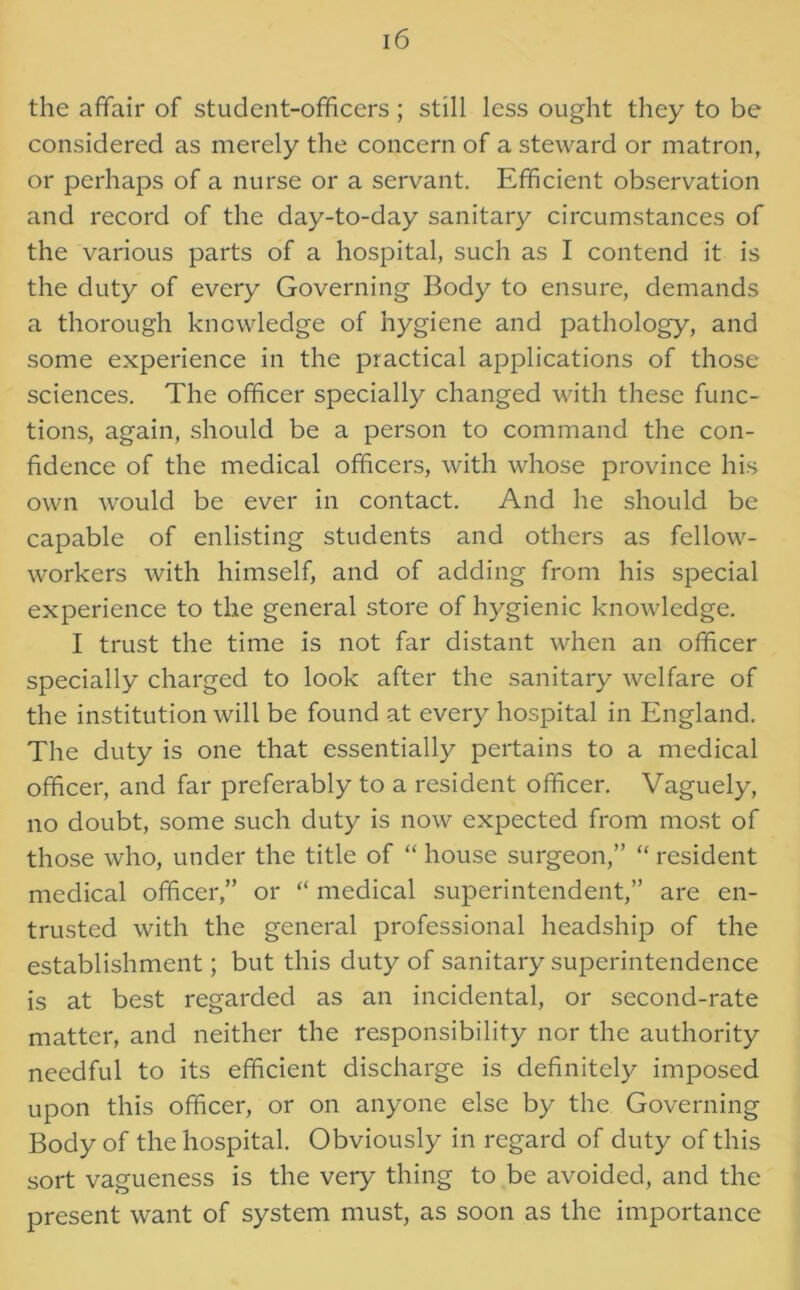 the affair of student-officers ; still less ought they to be considered as merely the concern of a steward or matron, or perhaps of a nurse or a servant. Efficient observation and record of the day-to-day sanitary circumstances of the various parts of a hospital, such as I contend it is the duty of every Governing Body to ensure, demands a thorough knowledge of hygiene and pathology, and some experience in the practical applications of those sciences. The officer specially changed with these func- tions, again, should be a person to command the con- fidence of the medical officers, with whose province his own would be ever in contact. And he should be capable of enlisting students and others as fellow- workers with himself, and of adding from his special experience to the general store of hygienic knowledge. I trust the time is not far distant when an officer specially charged to look after the sanitary welfare of the institution will be found at every hospital in England. The duty is one that essentially pertains to a medical officer, and far preferably to a resident officer. Vaguely, no doubt, some such duty is now expected from most of those who, under the title of “ house surgeon,” “ resident medical officer,” or “ medical superintendent,” are en- trusted with the general professional headship of the establishment; but this duty of sanitary superintendence is at best regarded as an incidental, or second-rate matter, and neither the responsibility nor the authority needful to its efficient discharge is definitely imposed upon this officer, or on anyone else by the Governing Body of the hospital. Obviously in regard of duty of this sort vagueness is the very thing to be avoided, and the present want of system must, as soon as the importance