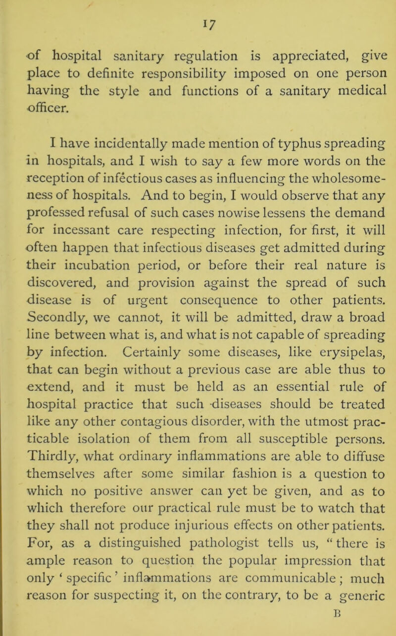 ■of hospital sanitary regulation is appreciated, give place to definite responsibility imposed on one person having the style and functions of a sanitary medical officer. I have incidentally made mention of typhus spreading in hospitals, and I wish to say a few more words on the reception of infectious cases as influencing the wholesome- ness of hospitals. And to begin, I would observe that any professed refusal of such cases nowise lessens the demand for incessant care respecting infection, for first, it will often happen that infectious diseases get admitted during their incubation period, or before their real nature is discovered, and provision against the spread of such disease is of urgent consequence to other patients. Secondly, we cannot, it will be admitted, draw a broad line between what is, and what is not capable of spreading by infection. Certainly some diseases, like erysipelas, that can begin without a previous case are able thus to extend, and it must be held as an essential rule of hospital practice that such diseases should be treated like any other contagious disorder, with the utmost prac- ticable isolation of them from all susceptible persons. Thirdly, what ordinary inflammations are able to diffuse themselves after some similar fashion is a question to which no positive answer can yet be given, and as to which therefore our practical rule must be to watch that they shall not produce injurious effects on other patients. For, as a distinguished pathologist tells us, “ there is ample reason to question the popular impression that only ‘ specific ’ inflammations are communicable ; much reason for suspecting it, on the contrary, to be a generic B