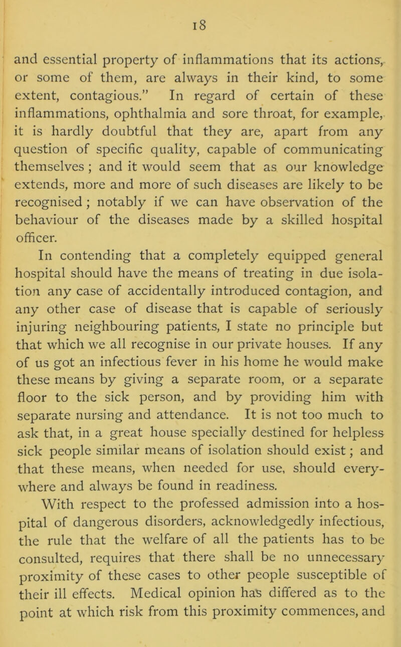 and essential property of inflammations that its actions, or some of them, are always in their kind, to some extent, contagious.” In regard of certain of these inflammations, ophthalmia and sore throat, for example, it is hardly doubtful that they are, apart from any question of specific quality, capable of communicating themselves ; and it would seem that as our knowledge extends, more and more of such diseases are likely to be recognised ; notably if we can have observation of the behaviour of the diseases made by a skilled hospital officer. In contending that a completely equipped general hospital should have the means of treating in due isola- tion any case of accidentally introduced contagion, and any other case of disease that is capable of seriously injuring neighbouring patients, I state no principle but that which we all recognise in our private houses. If any of us got an infectious fever in his home he would make these means by giving a separate room, or a separate floor to the sick person, and by providing him with separate nursing and attendance. It is not too much to ask that, in a great house specially destined for helpless sick people similar means of isolation should exist; and that these means, when needed for use, should every- where and always be found in readiness. With respect to the professed admission into a hos- pital of dangerous disorders, acknowledgedly infectious, the rule that the welfare of all the patients has to be consulted, requires that there shall be no unnecessary proximity of these cases to other people susceptible of their ill effects. Medical opinion has differed as to the point at which risk from this proximity commences, and