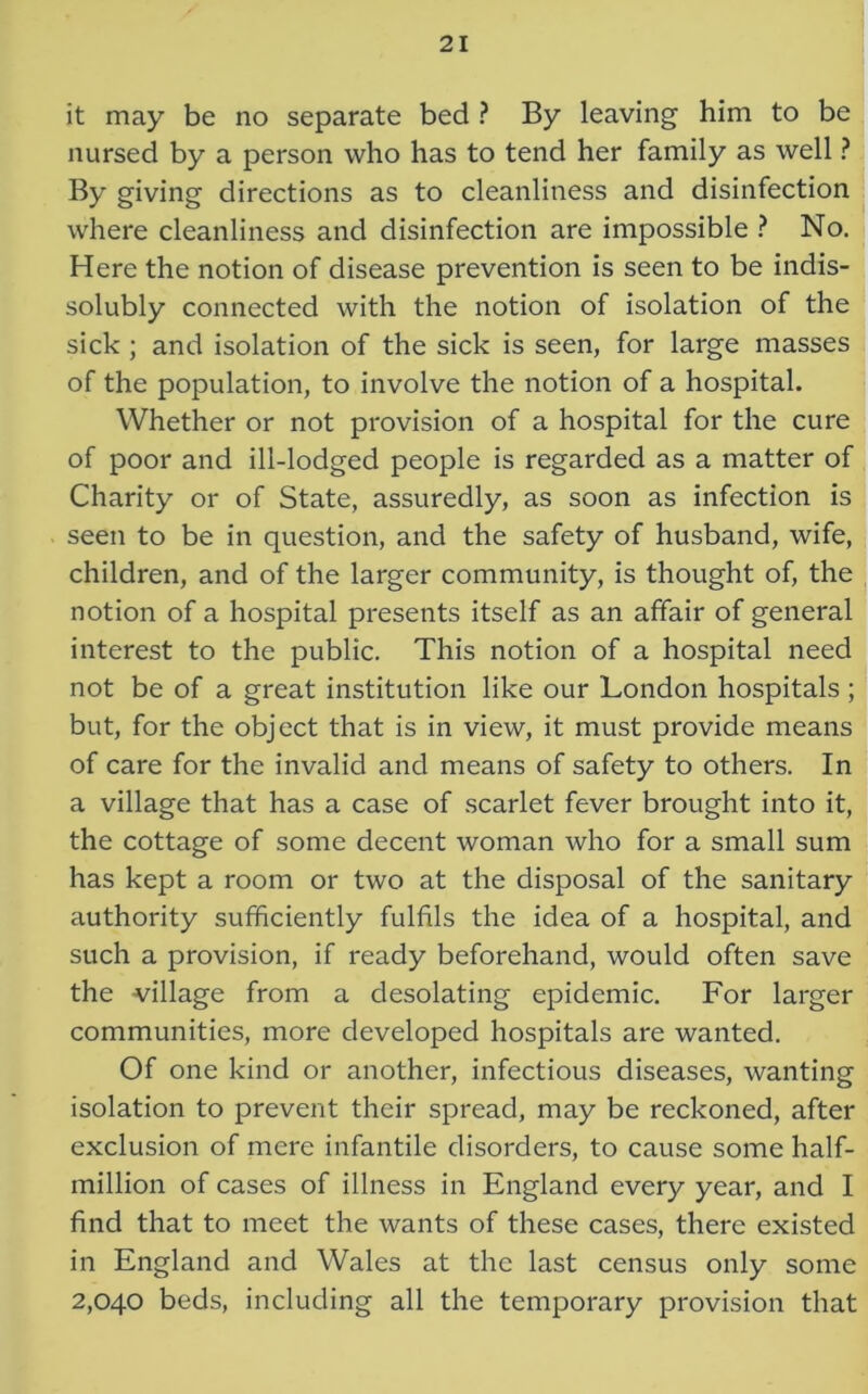 it may be no separate bed ? By leaving him to be nursed by a person who has to tend her family as well ? By giving directions as to cleanliness and disinfection where cleanliness and disinfection are impossible ? No. Here the notion of disease prevention is seen to be indis- solubly connected with the notion of isolation of the sick ; and isolation of the sick is seen, for large masses of the population, to involve the notion of a hospital. Whether or not provision of a hospital for the cure of poor and ill-lodged people is regarded as a matter of Charity or of State, assuredly, as soon as infection is seen to be in question, and the safety of husband, wife, children, and of the larger community, is thought of, the notion of a hospital presents itself as an affair of general interest to the public. This notion of a hospital need not be of a great institution like our London hospitals ; but, for the object that is in view, it must provide means of care for the invalid and means of safety to others. In a village that has a case of scarlet fever brought into it, the cottage of some decent woman who for a small sum has kept a room or two at the disposal of the sanitary authority sufficiently fulfils the idea of a hospital, and such a provision, if ready beforehand, would often save the village from a desolating epidemic. For larger communities, more developed hospitals are wanted. Of one kind or another, infectious diseases, wanting isolation to prevent their spread, may be reckoned, after exclusion of mere infantile disorders, to cause some half- million of cases of illness in England every year, and I find that to meet the wants of these cases, there existed in England and Wales at the last census only some 2,040 beds, including all the temporary provision that
