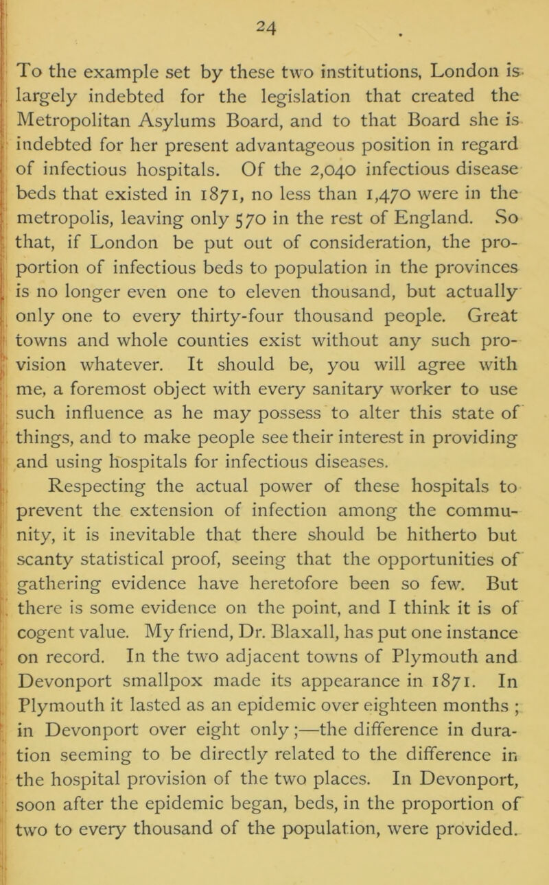 To the example set by these two institutions, London is largely indebted for the legislation that created the Metropolitan Asylums Board, and to that Board she is indebted for her present advantageous position in regard of infectious hospitals. Of the 2,040 infectious disease beds that existed in 1871, no less than 1,470 were in the metropolis, leaving only 570 in the rest of England. So that, if London be put out of consideration, the pro- portion of infectious beds to population in the provinces is no longer even one to eleven thousand, but actually only one to every thirty-four thousand people. Great towns and whole counties exist without any such pro- vision whatever. It should be, you will agree with me, a foremost object with every sanitary worker to use such influence as he may possess to alter this state of things, and to make people see their interest in providing and using hospitals for infectious diseases. Respecting the actual power of these hospitals to prevent the extension of infection among the commu- nity, it is inevitable that there should be hitherto but scanty statistical proof, seeing that the opportunities of gathering evidence have heretofore been so few. But there is some evidence on the point, and I think it is of cogent value. My friend, Dr. Blaxall, has put one instance on record. In the two adjacent towns of Plymouth and Devonport smallpox made its appearance in 1871. In Plymouth it lasted as an epidemic over eighteen months ; in Devonport over eight only;—the difference in dura- tion seeming to be directly related to the difference in the hospital provision of the two places. In Devonport, soon after the epidemic began, beds, in the proportion of two to every thousand of the population, were provided.