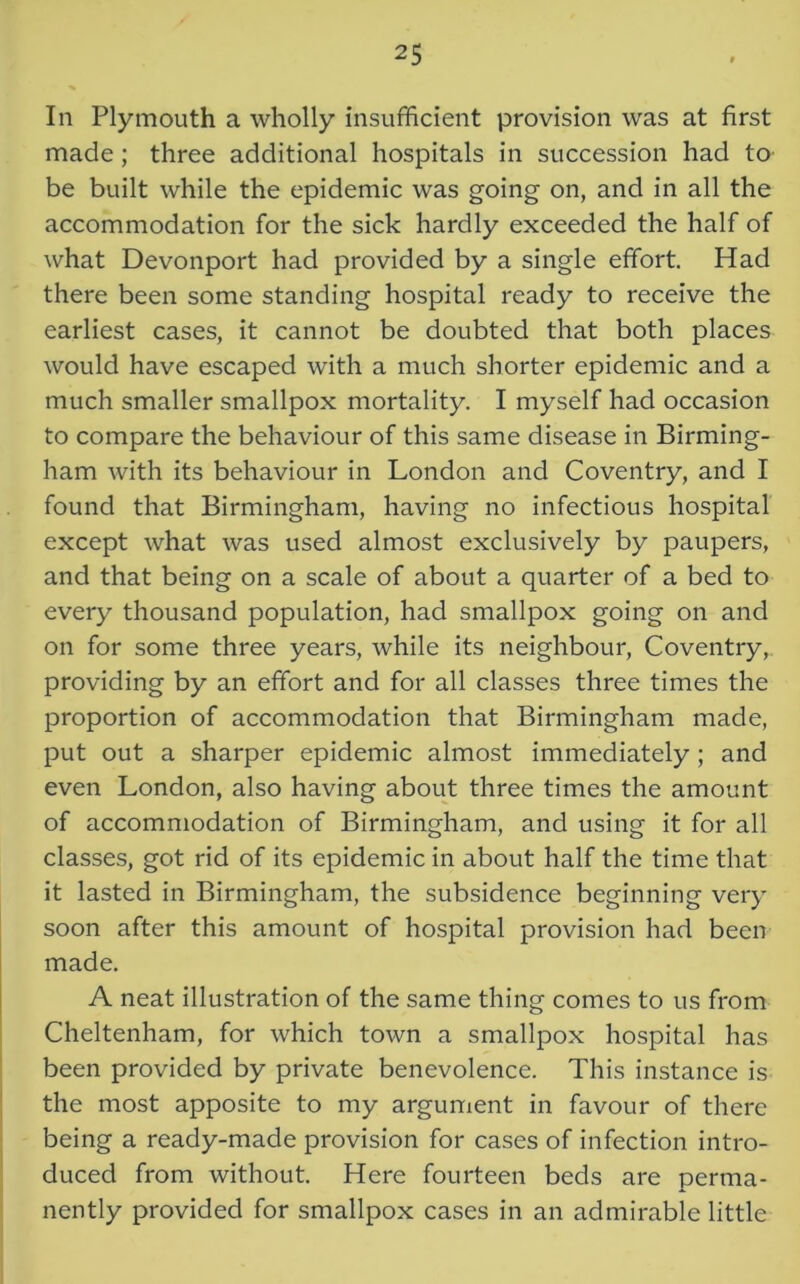 In Plymouth a wholly insufficient provision was at first made; three additional hospitals in succession had to be built while the epidemic was going on, and in all the accommodation for the sick hardly exceeded the half of what Devonport had provided by a single effort. Had there been some standing hospital ready to receive the earliest cases, it cannot be doubted that both places would have escaped with a much shorter epidemic and a much smaller smallpox mortality. I myself had occasion to compare the behaviour of this same disease in Birming- ham with its behaviour in London and Coventry, and I found that Birmingham, having no infectious hospital except what was used almost exclusively by paupers, and that being on a scale of about a quarter of a bed to every thousand population, had smallpox going on and on for some three years, while its neighbour, Coventry, providing by an effort and for all classes three times the proportion of accommodation that Birmingham made, put out a sharper epidemic almost immediately; and even London, also having about three times the amount of accommodation of Birmingham, and using it for all classes, got rid of its epidemic in about half the time that it lasted in Birmingham, the subsidence beginning very soon after this amount of hospital provision had been made. A neat illustration of the same thing comes to us from Cheltenham, for which town a smallpox hospital has been provided by private benevolence. This instance is the most apposite to my argument in favour of there being a ready-made provision for cases of infection intro- duced from without. Here fourteen beds are perma- nently provided for smallpox cases in an admirable little