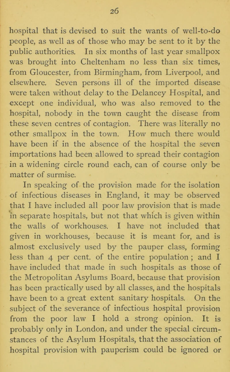 hospital that is devised to suit the wants of well-to-do people, as well as of those who may be sent to it by the public authorities. In six months of last year smallpox was brought into Cheltenham no less than six times, from Gloucester, from Birmingham, from Liverpool, and elsewhere. Seven persons ill of the imported disease were taken without delay to the Delancey Hospital, and except one individual, who was also removed to the hospital, nobody in the town caught the disease from these seven centres of contagion. There was literally no other smallpox in the town. How much there would have been if in the absence of the hospital the seven importations had been allowed to spread their contagion in a widening circle round each, can of course only be matter of surmise. In speaking of the provision made for the isolation of infectious diseases in England, it may be observed that I have included all poor law provision that is made in separate hospitals, but not that which is given within the walls of workhouses. I have not included that given in workhouses, because it is meant for, and is almost exclusively used by the pauper class, forming less than 4 per cent, of the entire population ; and I have included that made in such hospitals as those of the Metropolitan Asylums Board, because that provision has been practically used by all classes, and the hospitals have been to a great extent sanitary hospitals. On the subject of the severance of infectious hospital provision from the poor law I hold a strong opinion. It is probably only in London, and under the special circum- stances of the Asylum Hospitals, that the association of hospital provision with pauperism could be ignored or