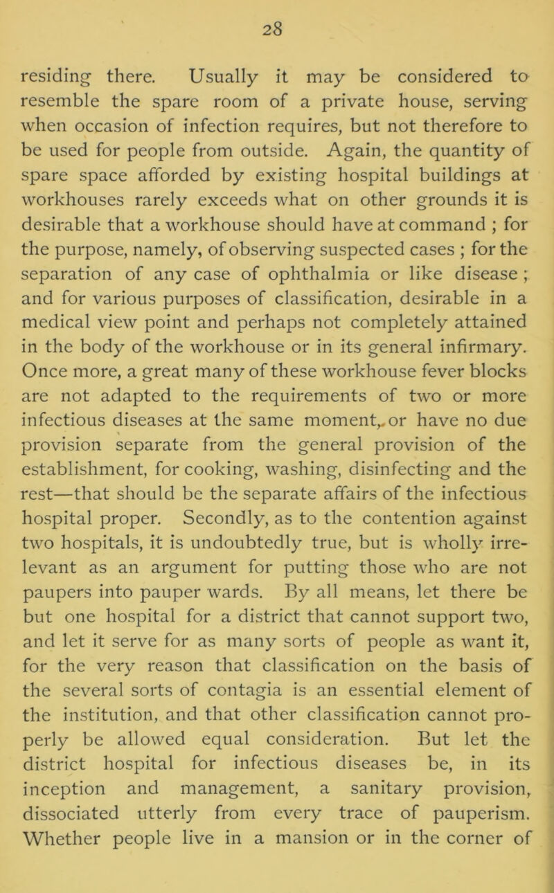 residing there. Usually it may be considered to resemble the spare room of a private house, serving when occasion of infection requires, but not therefore to be used for people from outside. Again, the quantity of spare space afforded by existing hospital buildings at workhouses rarely exceeds what on other grounds it is desirable that a workhouse should have at command ; for the purpose, namely, of observing suspected cases ; for the separation of any case of ophthalmia or like disease ; and for various purposes of classification, desirable in a medical view point and perhaps not completely attained in the body of the workhouse or in its general infirmary. Once more, a great many of these workhouse fever blocks are not adapted to the requirements of two or more infectious diseases at the same moment,.or have no due provision separate from the general provision of the establishment, for cooking, washing, disinfecting and the rest—that should be the separate affairs of the infectious hospital proper. Secondly, as to the contention against two hospitals, it is undoubtedly true, but is wholly irre- levant as an argument for putting those who are not paupers into pauper wards. By all means, let there be but one hospital for a district that cannot support two, and let it serve for as many sorts of people as want it, for the very reason that classification on the basis of the several sorts of contagia is an essential element of the institution, and that other classification cannot pro- perly be allowed equal consideration. But let the district hospital for infectious diseases be, in its inception and management, a sanitary provision, dissociated utterly from every trace of pauperism. Whether people live in a mansion or in the corner of
