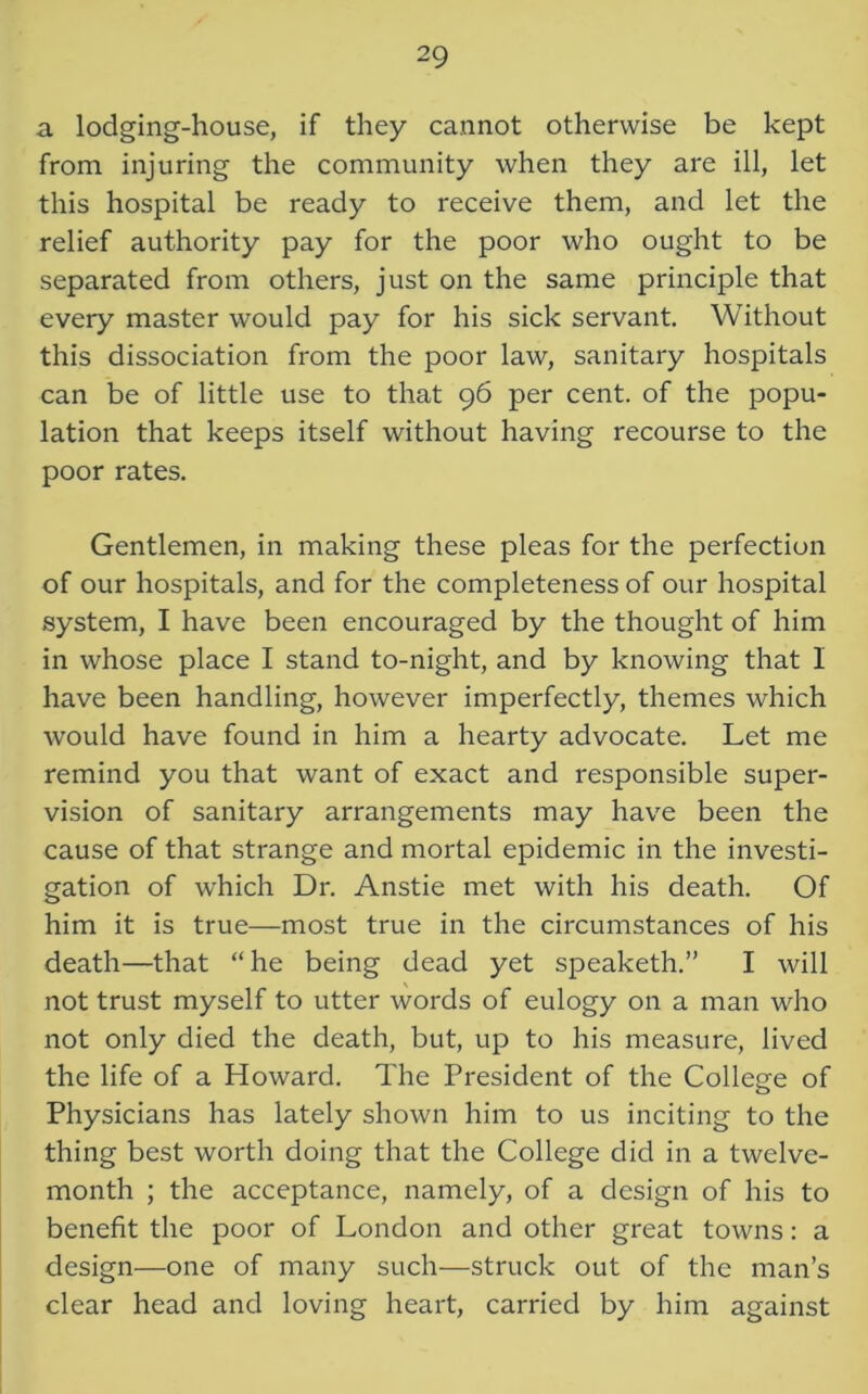 a lodging-house, if they cannot otherwise be kept from injuring the community when they are ill, let this hospital be ready to receive them, and let the relief authority pay for the poor who ought to be separated from others, just on the same principle that every master would pay for his sick servant. Without this dissociation from the poor law, sanitary hospitals can be of little use to that 96 per cent, of the popu- lation that keeps itself without having recourse to the poor rates. Gentlemen, in making these pleas for the perfection of our hospitals, and for the completeness of our hospital system, I have been encouraged by the thought of him in whose place I stand to-night, and by knowing that I have been handling, however imperfectly, themes which would have found in him a hearty advocate. Let me remind you that want of exact and responsible super- vision of sanitary arrangements may have been the cause of that strange and mortal epidemic in the investi- gation of which Dr. Anstie met with his death. Of him it is true—most true in the circumstances of his death—that “he being dead yet speaketh.” I will not trust myself to utter words of eulogy on a man who not only died the death, but, up to his measure, lived the life of a Howard. The President of the College of Physicians has lately shown him to us inciting to the thing best worth doing that the College did in a twelve- month ; the acceptance, namely, of a design of his to benefit the poor of London and other great towns: a design—one of many such—struck out of the man’s clear head and loving heart, carried by him against