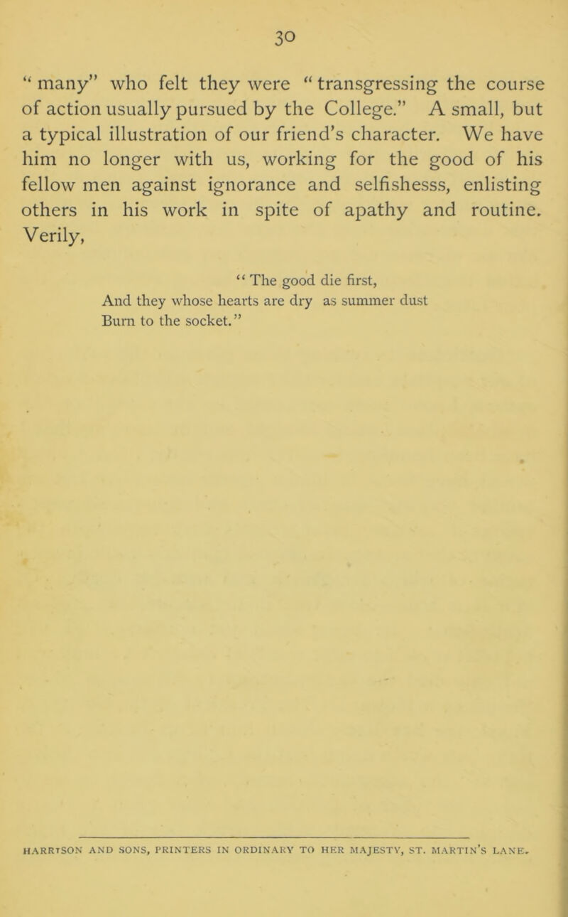 “ many” who felt they were “ transgressing the course of action usually pursued by the College.” A small, but a typical illustration of our friend’s character. We have him no longer with us, working for the good of his fellow men against ignorance and selfishesss, enlisting others in his work in spite of apathy and routine. Verily, “ The good die first, And they whose hearts are dry as summer dust Bum to the socket. ” HARRISON AND SONS, PRINTERS IN ORDINARY TO HER MAJESTY, ST. MARTIN’S LANE.