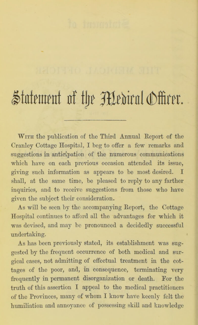 tatment nf tjie dMBrer. With the publication of the Third Annual Report of the Cranley Cottage Hospital, I beg to offer a few remarks and suggestions in anticipation of the numerous communications which have on each previous occasion attended its issue, giving such information as appears to be most desired. I shall, at the same time, he pleased to reply to any farther inquiries, and to receive suggestions from those who have given the subject their consideration. As will he seen by the accompanying Report, the Cottage Hospital continues to afford all the advantages for which it was devised, and may he pronounced a decidedly successful undertaking. As has been previously stated, its establishment was sug- gested by the frequent occurrence of both medical and sur- gical cases, not admitting of effectual treatment in the cot- tages of the poor, and, in consequence, terminating very frequently in permanent disorganization or death. For the truth of this assertion I appeal to the medical practitioners of the Provinces, many of whom I know have keenly felt the humiliation and annoyance of possessing skill and knowledge