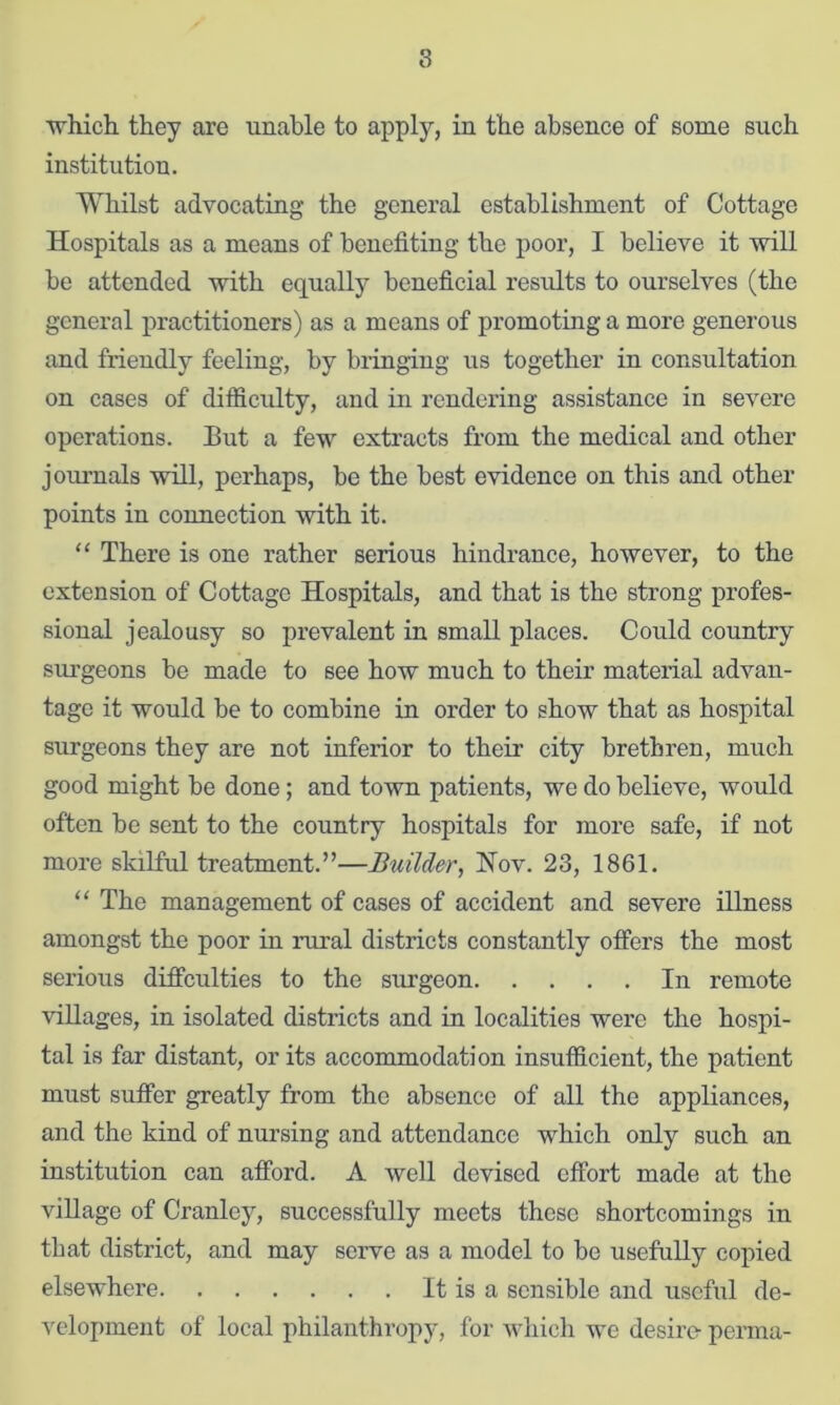 8 ■^hicli they are unable to apply, in the absence of some such institution. Whilst advocating the general establishment of Cottage Hospitals as a means of benefiting the poor, I believe it will be attended with equally beneficial results to ourselves (the general practitioners) as a means of promoting a more generous and friendly feeling, by bringing us together in consultation on cases of difficulty, and in rendering assistance in severe operations. But a few extracts from the medical and other jom’nals will, perhaps, be the best evidence on this and other points in connection with it. “ There is one rather serious hindrance, however, to the extension of Cottage Hospitals, and that is the strong profes- sional jealousy so prevalent in small places. Could country siu'geons be made to see how much to their material advan- tage it would be to combine in order to show that as hospital surgeons they are not inferior to their city brethren, much good might be done; and town patients, we do believe, would often be sent to the country hospitals for more safe, if not more skilful treatment.”—Builder, Nov. 23, 1861. “ The management of cases of accident and severe illness amongst the poor in rural districts constantly offers the most serious diffculties to the surgeon In remote villages, in isolated districts and in localities were the hospi- tal is far distant, or its accommodation insufficient, the patient must suffer greatly from the absence of all the appliances, and the kind of nursing and attendance which only such an institution can afford. A well devised effort made at the village of Cranley, successfully meets these shortcomings in that district, and may serve as a model to be usefully copied elsewhere It is a sensible and uscffil de- veloj)meut of local philanthropy, for which we desire perma-
