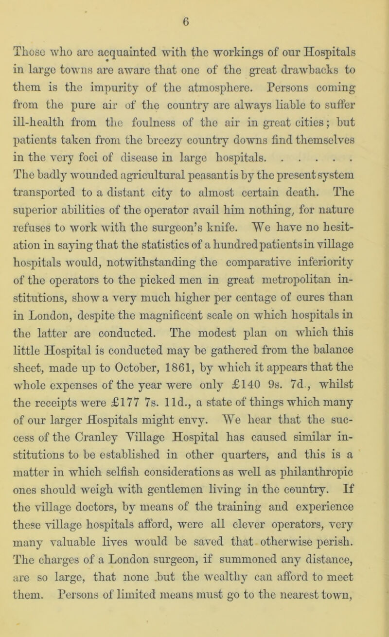 Those who arc acquainted with the workings of our Hospitals in largo towns are aware that one of the great drawbacks to them is the impurity of the atmosphere. Persons coming from the pure air of the country are always liable to suffer ill-health from the foulness of the air in great cities; but patients taken from the breezy countiy downs find themselves in the very foci of disease in large hospitals The badly wounded agricultural peasant is by the present system transported to a distant city to almost certain death. The superior abilities of the operator avail him nothings for nature refuses to work with the surgeon’s knife. We have no hesit- ation in saying that the statistics of a hundred patients in village hospitals would, notwithstanding the comparative inferiority of the operators to the picked men in great metropolitan in- stitutions, show a very much higher per centage of cm’es than in London, despite the magnificent scale on which hospitals in the latter are conducted. The modest plan on which this little Hospital is conducted may be gathered from the balance sheet, made up to October, 1861, by which it appears that the whole expenses of the year were only £140 9s. 7d., whilst the receipts were £177 7s. lid., a state of things which many of our larger Hospitals might envy. We hear that the suc- cess of the Cranley Village Hospital has caused similar in- stitutions to be established in other quarters, and this is a matter in which selfish considerations as well as philanthropic ones should weigh with gentlemen living in the country. If the village doctors, by means of the training and experience these village hospitals afford, were all clever operators, very many valuable lives would be saved that otherwise perish. The charges of a London surgeon, if summoned any distance, are so large, that none .but the wealthy can afford to meet them. Persons of limited means must go to the nearest town.