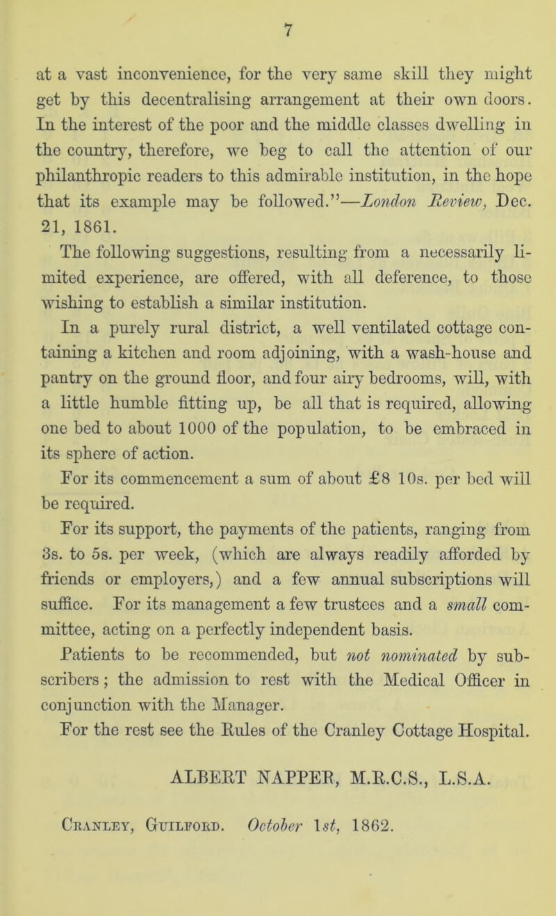 at a vast inconvenience, for the very same skill they might get by this decentralising arrangement at their own doors. In the interest of the poor and the middle classes dwelling in the country, therefore, we beg to call the attention of our philanthropic readers to this admirable institution, in the hope that its example may he followed.”—London Review, Dec. 21, 1861. The following suggestions, resulting from a necessarily li- mited experience, are offered, with all deference, to those wishing to establish a similar institution. In a purely rural district, a well ventilated cottage con- taining a kitchen and room adjoining, with a wash-hoiise and pantry on the ground floor, and four airy bedrooms, will, with a little humble fitting uj), be all that is required, allowing one bed to about 1000 of the population, to be embraced in its sphere of action. For its commencement a sum of about £8 10s. per bed will be required. For its support, the payments of the patients, ranging from 3s. to 5s. per week, (which are always readily afforded by friends or employers,) and a few annual subscriptions will suffice. For its management a few trustees and a small com- mittee, acting on a perfectly independent basis. Patients to be recommended, but not nominated by sub- scribers ; the admission to rest with the Medical Officer in conjunction with the Manager. For the rest see the Eules of the Cranley Cottage Hospital, ALBEET NAPPEE, M.E.C.S., L.S.A. Ckakley, Guilpobd. October 1st, 1862.