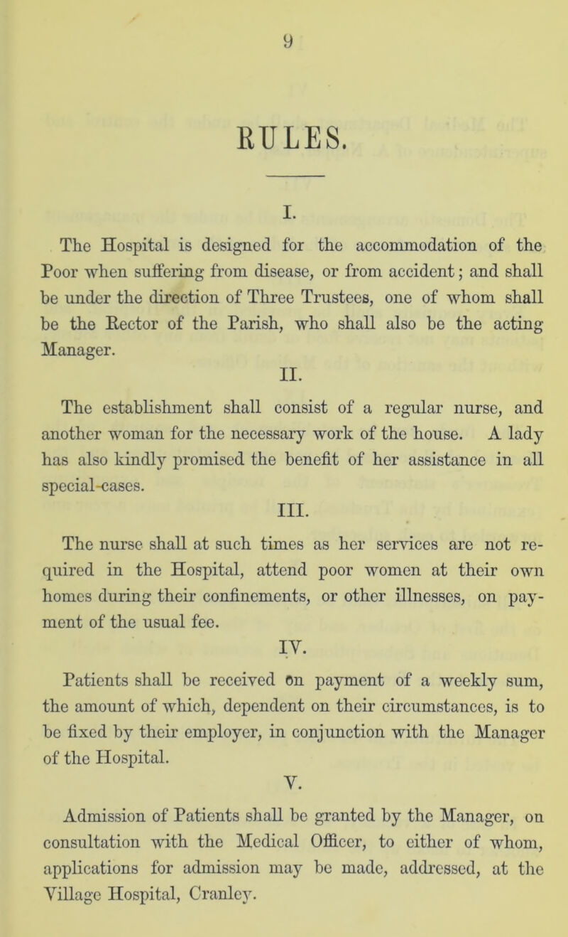 RULES. I. The Hospital is designed for the accommodation of the Poor when suffering from disease, or from accident; and shall be under the direction of Thi’ee Trustees, one of whom shall be the Eector of the Parish, who shall also be the acting Manager. II. The establishment shall consist of a regular nurse, and another woman for the necessary work of the house. A lady has also kindly promised the benefit of her assistance in all special-cases. III. The nurse shall at such times as her services are not re- quired in the Hospital, attend poor women at their own homes during their confinements, or other illnesses, on pay- ment of the usual fee. IV. Patients shall he received on payment of a weekly sum, the amount of which, dependent on their circumstances, is to he fixed by their employer, in conjunction with the Manager of the Hospital. V. Admission of Patients shall he granted by the Manager, on consultation with the Medical OflS.ccr, to either of whom, applications for admission may be made, addi’cssed, at the Village Hospital, Cranley.