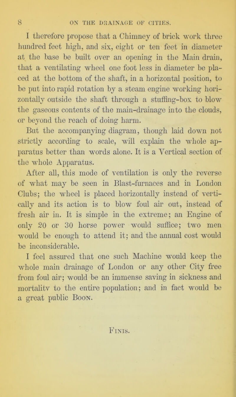 I therefore j>ropose that a Chimney of brick -woi’k tliree hundred feet high, and six, eight oi* ten feet in diameter at the base be built over an opening in the Main drain, that a ventilating wheel one foot less in diameter be pla- ced at the bottom of the shaft, in a horizontal position, to bo put into rapid rotation by a steam engine working hori- zontally outside the shaft through a stuffing-box to blow the gaseous contents of the main-drainage into the clouds, or beyond the reach of doing harm. But the accompanying diagram, though laid down not strictly according to scale, will explain the whole ap- paratus better than words alone. It is a Vertical section of the whole Apparatus. After all, this mode of ventilation is only the reverse of what may be seen in Blast-furnaces and in London Clubs; the wheel is placed horizontally instead of verti- cally and its action is to blow foul aii’ out, instead of fresh air in. It is simple in the extreme; an Engine of only 20 or 30 horse power would suffice; two men would be enough to attend it; and the annual cost would be inconsiderable. I feel assured that one such Machine would keep the whole main drainage of London or any other City free from foul air; would be an immense saving in sickness and raortalitv to the entire population; and in fact would be a great public Boon. Finis.