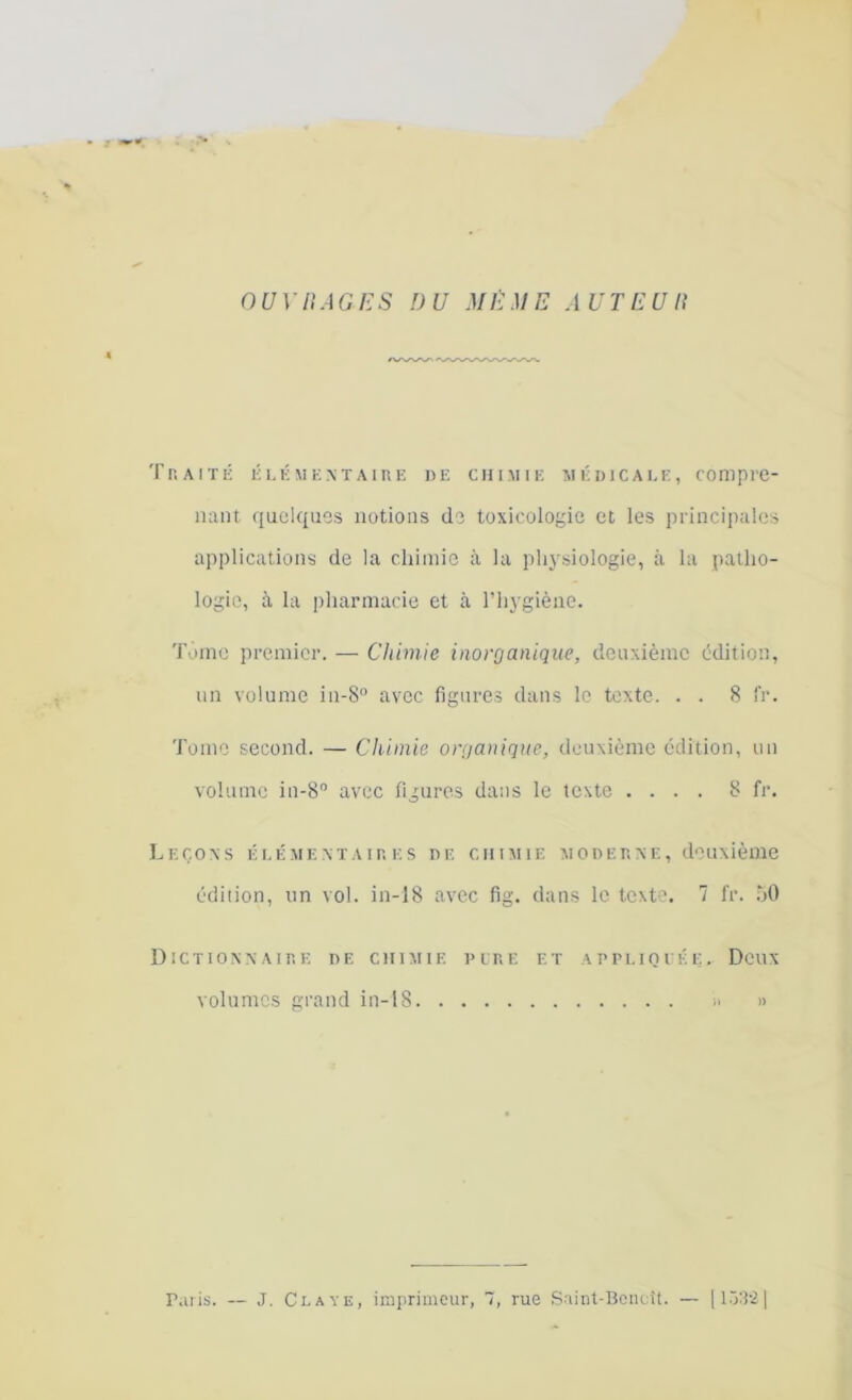 OUVRAGES DU MÊME AUTEUR Traité élémentaire de chimie médicale, compre- nant quelques notions de toxicologie et les principales applications de la chimie à la physiologie, à la patho- logie, à la pharmacie et à l’hygiène. Tonte premier. — Chimie inorganique, deuxième édition, un volume in-8° avec figures dans le texte. . . 8 IV. Tome second. — Chimie organique, deuxième édition, un volume in-8° avec figures dans le texte .... 8 fr. Leçons élémentaires de chimie moderne, deuxième édition, un vol. in-18 avec fig. dans le texte. 7 fr. 50 Dictionnaire de chimie pire et appliquée. Deux volumes grand in-18 » » Paris. — J. Claye, imprimeur, 7, rue Saint-Benoît. — [153'2]