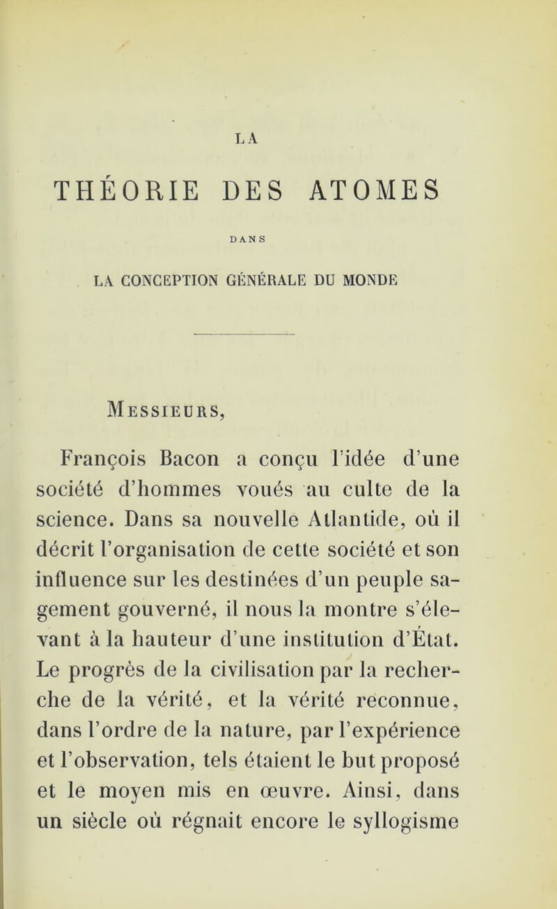 THÉORIE DES ATOMES DANS LA CONCEPTION GÉNÉRALE DU MONDE Messieurs, François Bacon a conçu l’idée d’une société d’hommes voués au culte de la science. Dans sa nouvelle Atlantide, où il décrit l’organisation de cette société et son influence sur les destinées d’un peuple sa- gement gouverné, il nous la montre s’éle- vant à la hauteur d’une institution d’État. Le progrès de la civilisation par la recher- che de la vérité, et la vérité reconnue, dans l’ordre de la nature, par l’expérience et l’observation, tels étaient le but proposé et le moyen mis en œuvre. Ainsi, dans un siècle où régnait encore le syllogisme