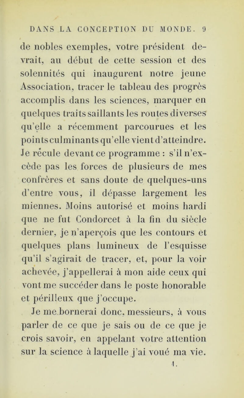 de nobles exemples, votre président de- vrait, au début de cette session et des solennités qui inaugurent notre jeune Association, tracer le tableau des progrès accomplis dans les sciences, marquer en quelques traits saillants les routes diverses qu elle a récemment parcourues et les pointsculminants qu’elle vient d’atteindre. Je recule devant ce programme: s’il n’ex- cède pas les forces de plusieurs de mes confrères et sans doute de quelques-uns d’entre vous, il dépasse largement les miennes. Moins autorisé et moins hardi que ne fut Condorcet à la fin du siècle dernier, je n’aperçois que les contours et quelques plans lumineux de l’esquisse qu’il s’agirait de tracer, et, pour la voir achevée, j’appellerai à mon aide ceux qui vont me succéder dans le poste honorable et périlleux que j’occupe. Je me bornerai donc, messieurs, à vous parler de ce que je sais ou de ce que je crois savoir, eu appelant votre attention sur la science à laquelle j’ai voué ma vie. 4.