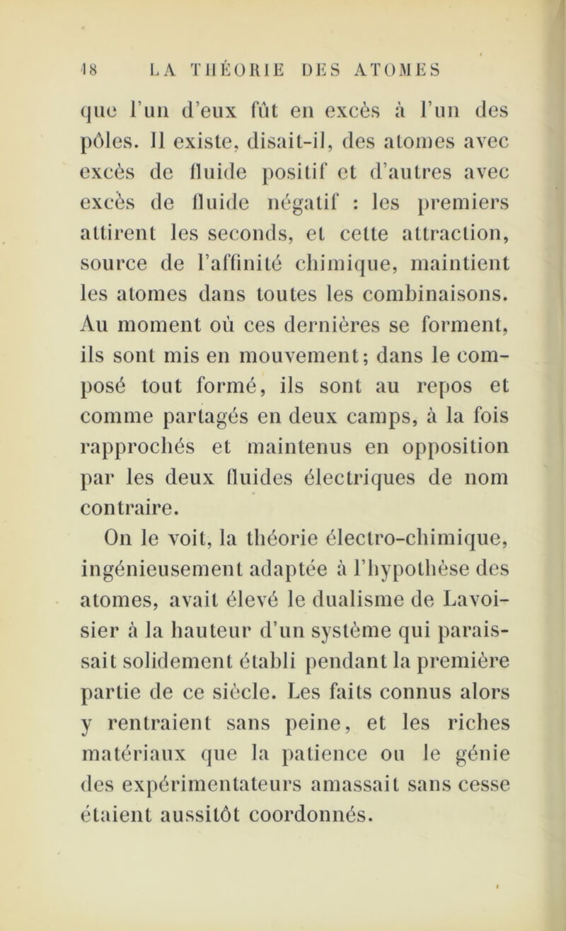 que l’un d’eux fût eu excès à l’un des pôles. 11 existe, disait-il, des atonies avec excès de fluide positif et d’autres avec excès de fluide négatif : les premiers attirent les seconds, et celte attraction, source de l’affinité chimique, maintient les atomes dans toutes les combinaisons. Au moment ou ces dernières se forment, ils sont mis en mouvement; dans le com- posé tout formé, ils sont au repos et comme partagés en deux camps, à la fois rapprochés et maintenus en opposition par les deux lluides électriques de nom contraire. On le voit, la théorie électro-chimique, ingénieusement adaptée à l’hypothèse des atomes, avait élevé le dualisme de Lavoi- sier à la hauteur d’un système qui parais- sait solidement établi pendant la première partie de ce siècle. Les faits connus alors y rentraient sans peine, et les riches matériaux que la patience ou le génie des expérimentateurs amassait sans cesse étaient aussitôt coordonnés.