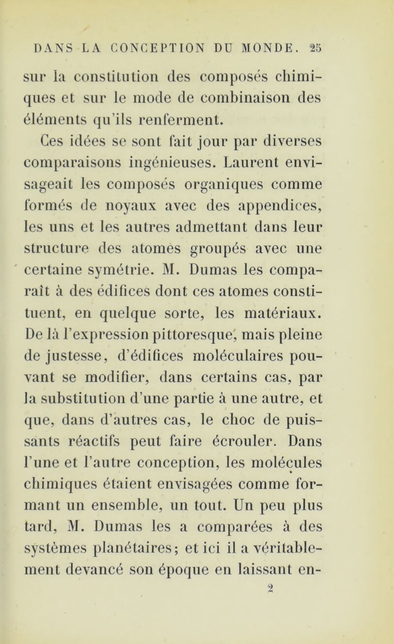 sur la constitution des composés chimi- ques et sur le mode de combinaison des éléments qu’ils renferment. Ces idées se sont fait jour par diverses comparaisons ingénieuses. Laurent envi- sageait les composés organiques comme formés de noyaux avec des appendices, les uns et les autres admettant dans leur structure des atomes groupés avec une certaine symétrie. M. Dumas les compa- raît à des édifices dont ces atomes consti- tuent, en quelque sorte, les matériaux. De là l’expression pittoresque, mais pleine de justesse, d’édifices moléculaires pou- vant se modifier, dans certains cas, par la substitution d’une partie à une autre, et que, dans d’autres cas, le choc de puis- sants réactifs peut faire écrouler. Dans l’une et l’autre conception, les molécules chimiques étaient envisagées comme for- mant un ensemble, un tout. Un peu plus tard, M. Dumas les a comparées à des systèmes planétaires; et ici il a véritable- ment devancé son époque en laissant en-