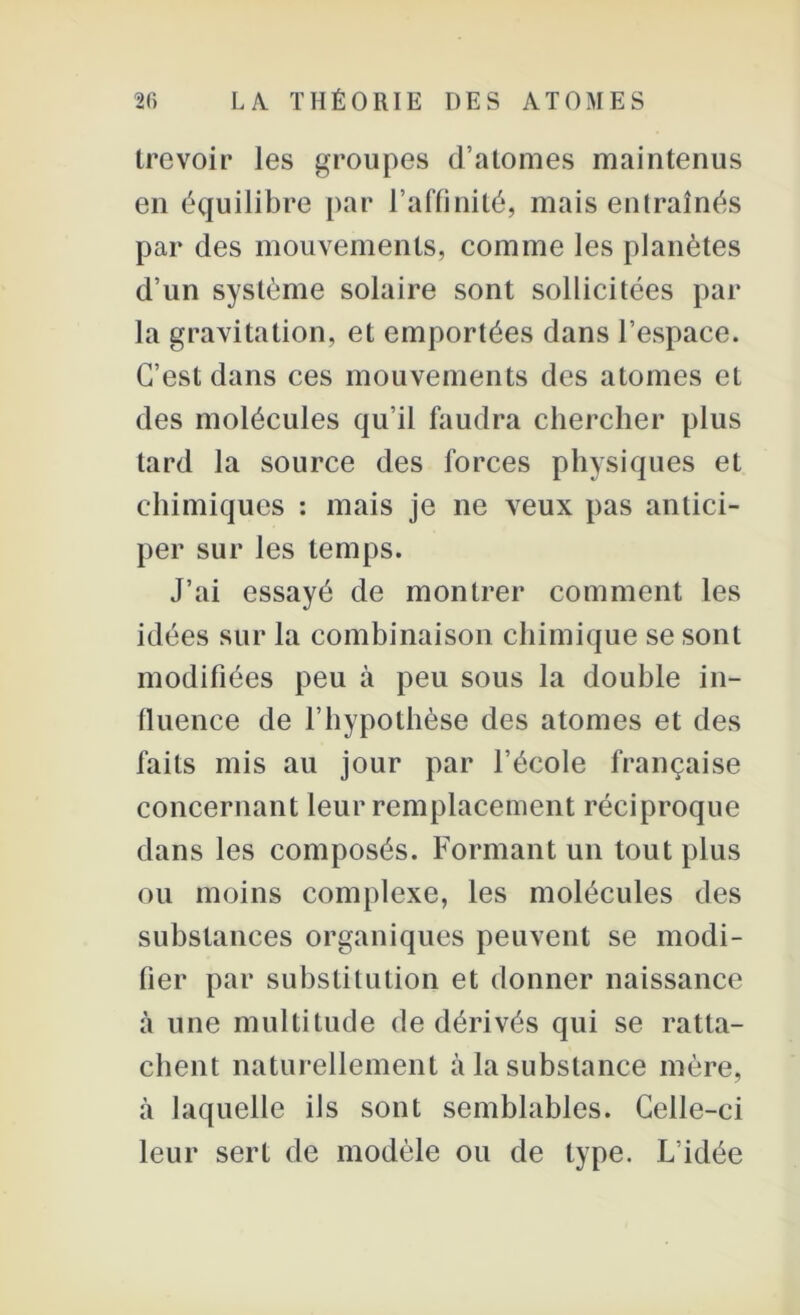 Irevoir les groupes d’atomes maintenus en équilibre par l’affinité, mais entraînés par des mouvements, comme les planètes d’un système solaire sont sollicitées par la gravitation, et emportées dans l’espace. C’est dans ces mouvements des atomes et des molécules qu’il faudra chercher plus tard la source des forces physiques et chimiques : mais je ne veux pas antici- per sur les temps. J’ai essayé de montrer comment les idées sur la combinaison chimique se sont modifiées peu à peu sous la double in- fluence de l’hypothèse des atomes et des faits mis au jour par l’école française concernant leur remplacement réciproque dans les composés. Formant un tout plus ou moins complexe, les molécules des substances organiques peuvent se modi- fier par substitution et donner naissance à une multitude de dérivés qui se ratta- chent naturellement à la substance mère, à laquelle ils sont semblables. Celle-ci leur sert de modèle ou de type. L’idée
