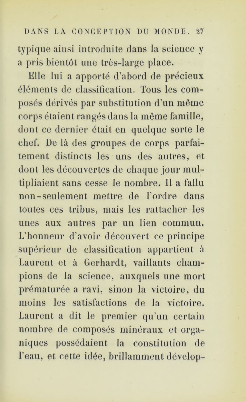 typique ainsi introduite dans la science y a pris bientôt une très-large place. Elle lui a apporté d’abord de précieux éléments de classification. Tous les com- posés dérivés par substitution d’un même corps étaient rangés dans la même famille, dont ce dernier était en quelque sorte le chef. De là des groupes de corps parfai- tement distincts les uns des autres, et dont les découvertes de chaque jour mul- tipliaient sans cesse le nombre. Il a fallu non-seulement mettre de l’ordre dans toutes ces tribus, mais les rattacher les unes aux autres par un lien commun. L’honneur d’avoir découvert ce principe supérieur de classification appartient à Laurent et à Gerhardt, vaillants cham- pions de la science, auxquels une mort prématurée a ravi, sinon la victoire, du moins les satisfactions de la victoire. Laurent a dit le premier qu’un certain nombre de composés minéraux et orga- niques possédaient la constitution de l’eau, et cette idée, brillamment dévelop-